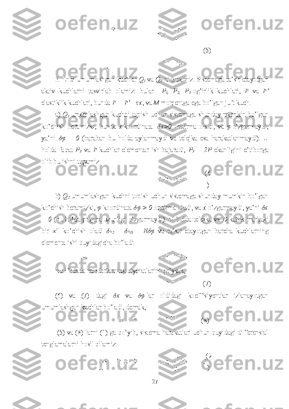 (5)
3.  Endi umumlashgan kuchlar  Q
1  va  Q
2  ni topamiz. Sistemaga ta’sir etayotgan
aktiv   kuchlarni   tasvirlab   olamiz:   bular     P
1 ,   P
2 ,   P
3   og’irlik   kuchlari,   F   va   F'
elastiklik kuchlari , bunda  F = F'= cx , va  M  momentga ega bo’lgan juft kuch .
a)   Q
1   umumlashgan kuchni topish uchun sistemaga shunday mumkin bo’lgan
ko’chish   beramizki,   bunda   x   koordinata     δ x>0   orttirma   oladi ,   va   φ   o’zgarmaydi,
ya’ni.   δφ   =   0   (baraban   bu   holda   aylanmaydi   va   telejka   esa   harakatlanmaydi).   U
holda   faqat   P
3   va   F   kuchlar   elementar   ish   bajaradi,   P
3   =   2P   ekanligini   e’tiborga
olib bu ishni topamiz
(6
)
b)   Q
2   umumlashgan kuchni topish uchun sistemaga shunday mumkin bo’lgan
ko’chish beramizki ,  φ   koordinata  δφ > 0  orttirma oladi , va  x   o’zgarmaydi ,  ya’ni  δx
= 0   ( bu holda   prujina   uzunligi o’zgarmaydi ).   U holda   telejka va   D   kat o k   markazi
bir   xil   ko’chish   oladi   δs
2   =   δs
D   =   Rδφ   va   ta’sir   etayotgan   barcha   kuchlarning
elementa  ishi quyidagicha bo’ladi:
Bu ifodada miqdorlarning qiymatlarini qo’ysak,
(7)
(6)   va   (7)   dagi   δ x   va   δφ   lar   oldidagi   koeffisiyentlar   izlanayotgan
umumlashgan kuchlar bo’ladi, demak,
(8)
 (5) va (8)  larni  (1)  ga qo’yib ,  sistema harakatlari uchun quyidagi differensial
tenglamalarni hosil qilamiz :
(9
)
27 