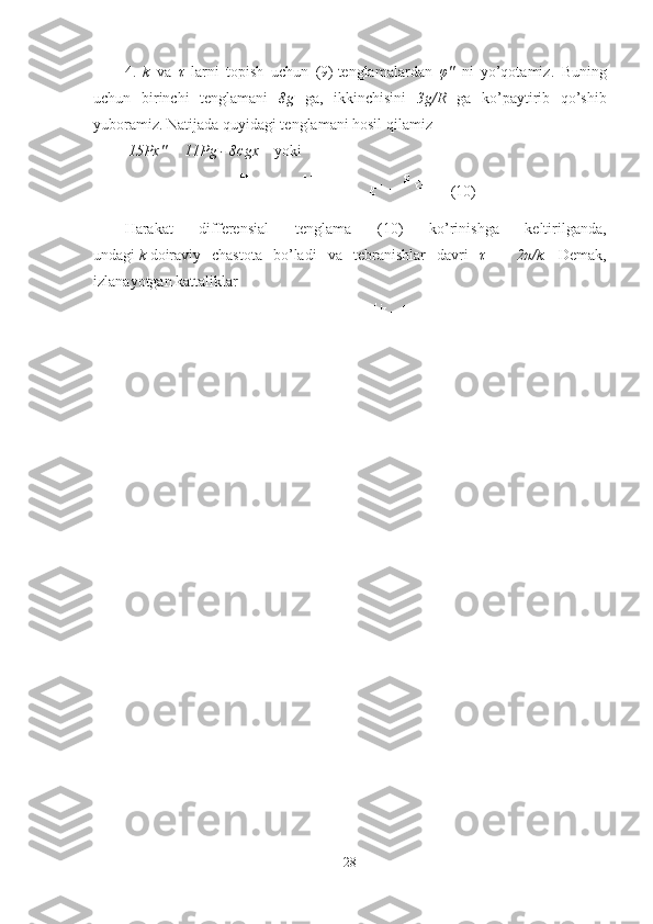 4.   k   va   τ   larni   topish   uchun   (9)   tenglamalardan   φ ''   ni   yo’qotamiz .   Buning
uchun   birinchi   tenglamani   8g   ga ,   ikkinchisini   3g/R   ga   ko’paytirib   qo’shib
yuboramiz .  Natijada quyidagi tenglamani hosil qilamiz
 15 Px '' = 11 Pg  - 8 cgx      yoki
(10)
Harakat   differensial   tenglama   (10)   ko’rinishga   keltirilganda ,
undagi   k   doiraviy   chastota   bo’ladi   va   tebranishlar   davri   τ   =   2π/k .   Demak,
izlanayotgan kattaliklar
28 