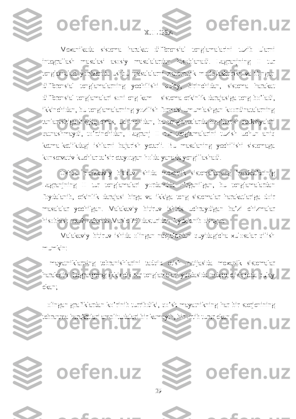 XULOSA 
Mexanikada   sistema   harakat   differensial   tenglamalarini   tuzib   ularni
integrallash   masalasi   asosiy   masalalardan   hisoblanadi.   Lagranjning   II   tur
tenglamalari   yordamida   ushbu   masalalarni   matematik   modellashtirish   va   olingan
differensial   tenglamalarning   yechilishi   qulay,   birinchidan,   sistema   harakat
differensial   tenglamalari  soni  eng  kam  –  sistema  erkinlik darajasiga  teng  bo’ladi,
ikkinchidan, bu tenglamalarning yozilish formasi umumlashgan koordinatalarning
tanlanishiga   bogliq   emas,   uchinchidan,   bu   tenglamalarda   bog’lanish   reaksiyalari
qatnashmaydi,   to’rtinchidan,   Lagranj   II   tur   tenglamalarini   tuzish   uchun   aniq
ketma-ketlikdagi   ishlarni   bajarish   yetarli.   Bu   masalaning   yechilishi   sistemaga
konservativ kuchlar ta’sir etayotgan holda yanada yengillashadi. 
Ushbu   malakaviy   bitiruv   ishida   mexanik   sistemalarning   harakatlarinig
Lagranjning   II   tur   tenglamalari   yordamida   o’rganilgan,   bu   tenglamalardan
foydalanib,   erkinlik   darajasi   birga   va   ikkiga   teng   sistemalar   harakatlariga   doir
masalalar   yechilgan.   Malakaviy   bitiruv   ishida   uchraydigan   ba’zi   chizmalar
hisoblash mashinalarida Maple 7.0 dasturidan foydalanib olingan.
Malakaviy   bitiruv   ishida   olingan   natijalardan   quyidagicha   xulosalar   qilish
mumkin:
-   mayatniklarning   tebranishlarini   tadqiq   etish   natijasida   mexanik   sistemalar
harakatini Lagranjning ikkinchi tur tenglamalari yordasida tadqiq etish juda qulay
ekan;
- olingan grafiklardan ko’rinib turribdiki, qo’sh mayatnikning har   bir  sterjenining
tebranma harakatlari amplitudalari bir kamayib, bir ortib turar ekan.
29 