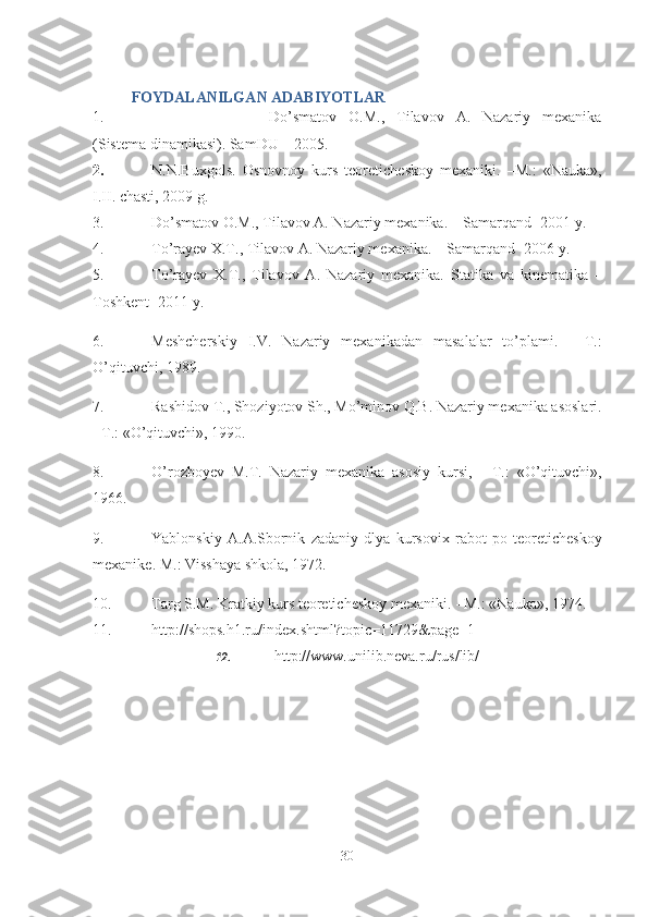 FOYDALANILGAN ADABIYOTLAR
1. Do’smatov   O.M.,   Tilavov   A.   Nazariy   mexanika
(Sistema dinamikasi). SamDU – 2005.
2. N.N.Buxgols.   Osnovnoy   kurs   teoreticheskoy   mexaniki.   –M.:   «Nauka»,
I.II. chasti, 2009 g.   
3. Do’smatov O.M., Tilavov A. Nazariy mexanika. – Samarqand -2001 y. 
4. To’rayev X.T., Tilavov A. Nazariy mexanika. – Samarqand -2006 y.
5. To’rayev   X.T.,   Tilavov   A.   Nazariy   mexanika.   Statika   va   kinematika   –
Toshkent -2011 y. 
6. Meshcherskiy   I.V.   Nazariy   mexanikadan   masalalar   to’plami.   -   T.:
O’qituvchi, 1989.
7. Rashidov T., Shoziyotov Sh., Mo’minov Q.B. Nazariy mexanika asoslari.
- T.: «O’qituvchi», 1990.
8. O’rozboyev   M.T.   Nazariy   mexanika   asosiy   kursi,   -   T.:   «O’qituvchi»,
1966.
9. Yablonskiy   A.A.Sbornik   zadaniy   dlya   kursovix   rabot   po   teoreticheskoy
mexanike.  M.: Visshaya shkola, 1972.
10. Targ S.M. Kratkiy kurs teoreticheskoy mexaniki. - M.: «Nauka», 1974.
11. http://shops.h1.ru/index.shtml?topic=11729&page=1
12. http://www.unilib.neva.ru/rus/lib/
30 