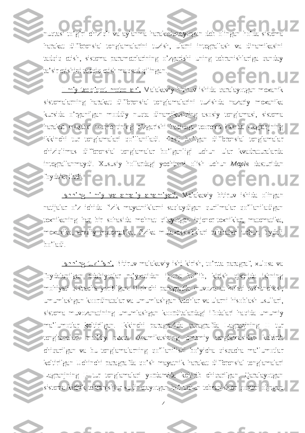 nuqtasi   to’g’ri   chiziqli   va   aylanma   harakatlanayotgan   deb   olingan   holda   sistema
harakat   differensial   tenglamalarini   tuzish,   ularni   integrallash   va   dinamikasini
tadqiq   etish,   sistema   parametrlarining   o’zgarishi   uning   tebranishlariga   qanday
ta’sir etishini tadqiq etish maqsad qilingan. 
Ilmiy-tadqiqot   metodlari.   Malakaviy   bitiruv   ishida   qaralayotgan   mexanik
sistemalarning   harakat   differensial   tenglamalarini   tuzishda   nazariy   mexanika
kursida   o’rganilgan   moddiy   nuqta   dinamikasining   asosiy   tenglamasi,   sistema
harakat   miqdori   momentining   o’zgarishi   haqidagi   teorema   hamda   Lagranjning
ikkinchi   tur   tenglamalari   qo’llaniladi.   Hosil   bo’lgan   differensial   tenglamalar
chiziqlimas   differensial   tenglamalar   bo’lganligi   uchun   ular   kvadraturalarda
integrallanmaydi.   Xususiy   hollardagi   yechimni   olish   uchun   Maple   dasturidan
foydalaniladi.
Ishning   ilmiy   va   amaliy   ahamiyati.   Malakaviy   bitiruv   ishida   olingan
natijalar   o’z   ichida   fizik   mayatniklarni   saqlaydigan   qurilmalar   qo’llaniladigan
texnikaning   har   bir   sohasida   mehnat   qilayotgan   injener-texniklar,   matematika,
mexanika,   amaliy   matematika,   fizika   mutaxassisliklari   talabalari   uchun   foydali
bo’ladi.
Ishning   tuzilishi.   Bitiruv   malakaviy   ishi   kirish,   to’rtta   paragraf,   xulosa   va
foydalanilgan   adabiyotlar   ro’yxatidan   iborat   bo’lib,   kirish   qismida   ishning
mohiyati   qisqacha   yoritilgan.   Birinchi   paragrafda   muvozanat   holati   tushunchasi ,
umumlashgan koordinatalar va umumlashgan kuchlar va ularni hisoblash usullari,
sistema   muvozanatining   umumlashgan   koorditalardagi   ifodalari   haqida   umumiy
ma’lumotlar   keltirilgan.   Ikkinchi   paragrafida   paragrafda   Lagranjning   II   tur
tenglamalari   moddiy   nuqta   dinamikasining   umumiy   tenglamasidan   keltirib
chiqarilgan   va   bu   tenglamalarning   qo’llanilishi   bo’yicha   qisqacha   ma’lumotlar
keltirilgan   Uchinchi   paragrafda   qo’sh   mayatnik   harakat   differensial   tenglamalari
Lagranjning   II   tur   tenglamalari   yordamida   keltirib   chiqarilgan.   Qaralayotgan
sistema kichik tebranishlar sodir etayotgan hol uchun tebranishlar  qonuni olingan
4 