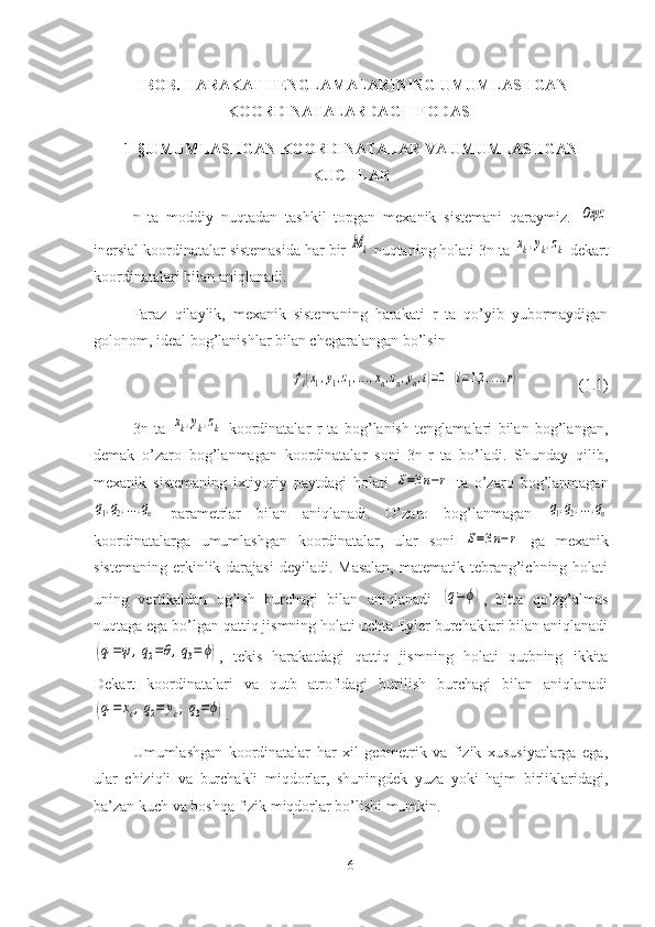 I BOB. HARAKAT TENGLAMALARINING UMUMLASHGAN
KOORDINATALARDAGI IFODASI
1-§. UMUMLASHGAN   KOORDINATALAR   VA   UMUMLASHGAN
KUCHLAR
n   ta   moddiy   nuqtadan   tashkil   topgan   mexanik   sistemani   qaraymiz.  Oxyz
inersial koordinatalar sistemasida har bir 	
Mk  nuqtaning holati 3n ta 	xk,yk,zk  dekart
koordinatalari bilan aniqlanadi.
Faraz   qilaylik,   mexanik   sistemaning   harakati   r   ta   qo’yib   yubormaydigan
golonom, ideal bog’lanishlar bilan chegaralangan bo’lsin	
fi(x1,y1,z1,...,xn,zn,yn,t)=0	(i=1,2	,...,r)
(1.1)
3n   ta  	
xk,yk,zk   koordinatalar   r   ta   bog’lanish   tenglamalari   bilan   bog’langan,
demak   o’zaro   bog’lanmagan   koordinatalar   soni   3n-r   ta   bo’ladi.   Shunday   qilib,
mexanik   sistemaning   ixtiyoriy   paytdagi   holati  	
S=3n−r   ta   o’zaro   bog’lanmagan	
q1,q2,...,qn
  parametrlar   bilan   aniqlanadi.   O’zaro   bog’lanmagan  	q1,q2,...,qn
koordinatalarga   umumlashgan   koordinatalar,   ular   soni  	
S=3n−r   ga   mexanik
sistemaning  erkinlik darajasi  deyiladi. Masalan,  matematik tebrang’ichning holati
uning   vertikaldan   og’ish   burchagi   bilan   aniqlanadi  	
(q=	ϕ) ,   bitta   qo’zg’almas
nuqtaga ega bo’lgan qattiq jismning holati uchta Eyler burchaklari bilan aniqlanadi	
(q1=ψ,q2=θ,q3=	ϕ)
,   tekis   harakatdagi   qattiq   jismning   holati   qutbning   ikkita
Dekart   koordinatalari   va   qutb   atrofidagi   burilish   burchagi   bilan   aniqlanadi	
(q1=	xc,q2=	yc,q3=ϕ)
.
Umumlashgan   koordinatalar   har   xil   geometrik   va   fizik   xususiyatlarga   ega,
ular   chiziqli   va   burchakli   miqdorlar,   shuningdek   yuza   yoki   hajm   birliklaridagi,
ba’zan kuch va boshqa fizik miqdorlar bo’lishi mumkin.
6 