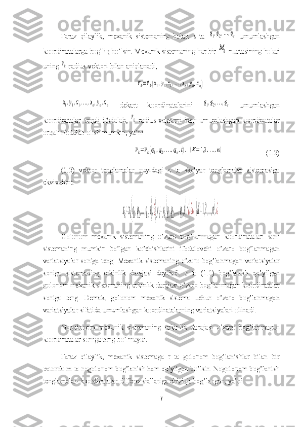 Faraz   qilaylik,   mexanik   sistemaning   holati   s   ta  q1,q2,...,qs   umumlashgan
koordinatalarga bog’liq bo’lsin. Mexanik sistemaning har bir 	
Mk  nuqtasining holati
uning 	
⃗rk  radius-vektori bilan aniqlanadi,	
⃗rk=⃗rk(x1,y1,z1,...,xn,yn,zn)
 	
x1,y1,z1,...,xn,yn,zn
  dekart   koordinatalarini  	q1,q2,...,qs   umumlashgan
koordinatalar   orqali   ifodalab,  	
⃗rk   radius-vektorni   ham   umumlashgan   koordinatalar
orqali ifodalab olish mumkin, ya’ni
⃗rk=⃗rk(q1,q2,...,qs,t).	(K=1,2	,...,n)
(1.2)
(1.2)   vektor   tenglamalar   quyidagi   n   ta   skalyar   tenglamalar   sistemasiga
ekvivalent:	
xk=xk(q1,q2,...,qs,t);¿}yk=yk(q1,q2,...,qs,t);¿}¿¿(K=1,2,...,n).¿
Golonom   mexanik   sistemaning   o ’ zaro   bog ’ lanmagan   koordinatalari   soni
sistemaning   mumkin   bo ’ lgan   ko ’ chishlarini   ifoda lovchi   o ’ zaro   bog ’ lanmagan
varia t siyalar   soniga   teng .   Mexanik   sistemaning   o ’ zaro   bog ’ lanmagan   varia t siyalar
soniga   sistemaning   erkinlik   darajasi   deyiladi .   r   ta   (1.1)   bog ’ lanish   qo ’ yilgan
golonom   mexanik   sistemaning   erkinlik   darajasi   o ’ zaro   bog ’ lanmagan   koordinatalar
soniga   teng .   Demak,   golonom   mexanik   sistema   uchun   o’zaro   bog’lanmagan
variatsiyalar sifatida umumlashgan koordinatalarning variatsiyalari olinadi.
Nogolonom   mexanik   sistemaning   erkinlik   darajasi   o’zaro   bog’lanmagan
koordinatalar soniga teng bo’lmaydi.
Faraz   qilaylik,   mexanik   sistemaga   r   ta   golonom   bog’lanishlar   bilan   bir
qatorda m ta nogolonom bog’lanish ham qo’yilgan bo’lsin. Nogolonom bog’lanish
tenglamalari koordinatalar differensiallariga chiziqli bog’langan, ya’ni
7 