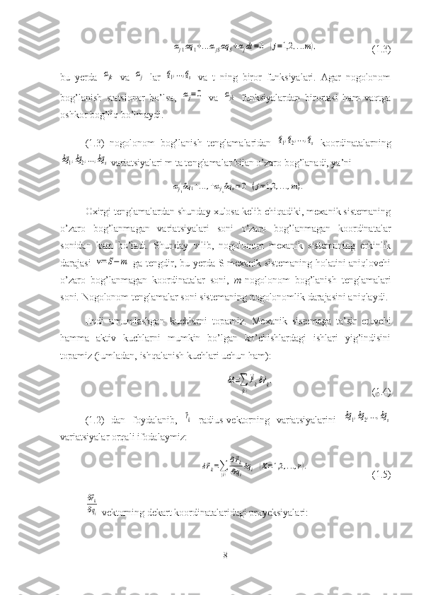 αj1αq	1+...αjSαq	S+αjdt=0	(j=1,2	,...m),(1.3)
bu   yerda  	
αjk   va  	αj   lar  	q1,...,qs   va   t   ning   biror   funksiyalari.   Agar   nogolonom
bog’lanish   statsionar   bo’lsa,  
αj=0   va  	αjk   funksiyalardan   birortasi   ham   vaqtga
oshkor bog’liq bo’lmaydi.
(1.3)   nogolonom   bog’lanish   tenglamalaridan  	
q1,q2,...,qs   koordinatalarning	
δq1,δq2,...,δq	s
 variatsiyalari m ta tenglamalar bilan o’zaro bog’lanadi, ya’ni	
αj1δq	1+...,+αjsδq	s=0	(j=1,2	,...,m).
Oxirgi tenglamalardan shunday xulosa kelib chiqadiki, mexanik sistemaning
o’zaro   bog’lanmagan   varia t siyalari   soni   o’zaro   bog’lanmagan   koordinatalar
sonidan   kam   bo’ladi.   Shunday   qilib,   nogolonom   mexanik   sistemaning   erkinlik
darajasi  	
ν=	S−	m   ga teng dir , bu yerda S-mexanik sistemaning  holatini aniqlovchi
o’zaro   bog’lanmagan   koordinatalar   soni,   m -nogolonom   bog’lanish   tenglamalari
soni.  Nogolonom tenglamalar soni sistemaning nogolonomlik darajasini aniqlaydi.
Endi   umumlashgan   kuchlarni   topamiz.   Mexanik   sistemaga   ta’sir   etuvchi
hamma   aktiv   kuchlarni   mumkin   bo’lgan   ko’chishlardagi   ishlari   yig’indisini
topamiz (jumladan, ishqalanish kuchlari uchun ham):	
δA	=∑
(k)
⃗Fkδ⃗rk.
(1.4)
(1.2)   dan   foydalanib,  	
⃗rk   radius-vektorning   variatsiyalarini  	δq1,δq2,...,δq	s
variatsiyalar orqali ifodalaymiz:	
δ⃗rk=∑(i)
∂⃗rk	
∂qi
δq	i	(K=1,2	,...,r).
(1.5)	
∂⃗rk
∂qi
  vektorning dekart koordinatalaridagi proyeksiyalari:
8 