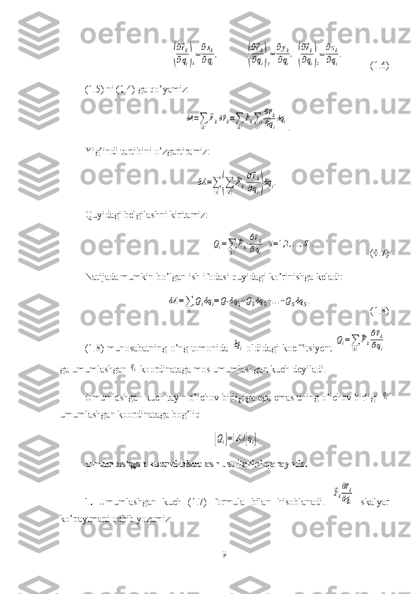 (
∂⃗rk	
∂qi)x
=∂xk	
∂qi
,	(
∂⃗rk	
∂qi)y
=∂yk	
∂qi
,(
∂⃗rk	
∂qi)z
=∂zk	
∂qi
.(1.6)
(1.5) ni (1.4) ga qo’yamiz:	
δA	=∑(k)
⃗Fkδ⃗rk=∑(k)
⃗Fk∑(i)
∂⃗rk	
∂qi
δq	i
.
Yig’indi tartibini o’zgartiramiz:	
δA	=∑
(i)(∑
(k)
⃗Fk⋅∂⃗rk	
∂qi)δq	i.
Quyidagi belgilashni kiritamiz:	
Qi=∑(k)
⃗Fk⋅∂⃗rk	
∂qi	
(i=1,2	,...,S).
(1.7)
Natijada mumkin bo’lgan ish ifodasi quyidagi ko’rinishga keladi:	
δA	=∑
(i)
Qiδq	i=Q1δq	1+Q2δq	2+...+QSδq	S.
(1.8)
(1.8)   munosabatning   o ’ ng   tomonida  	
δqi   oldidagi koeffi t siyent  	
Qi=∑(k)
⃗Fk
∂⃗rk	
∂qi
ga umumlashgan 	
qi  koordinataga mos umumlashgan kuch deyiladi.
Umumlashgan kuch tayin o’lchov birligiga ega emas uning o’lchov birligi 	
qi
umumlashgan koordinataga bog’liq	
[Qi]=[A]/[qi].
Umumlashgan kuchni hisoblash usullarini qaraymiz.
1.   Umumlashgan   kuch   (1.7)   formula   bilan   hisoblanadi.  	
⃗Fk
∂⃗rk	
∂qi   skalyar
ko’paytmani ochib yozamiz:
9 