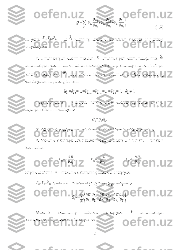 Qi=∑
(k)(Fkx
∂xk	
∂qi
+Fky
∂yk	
∂qi
+Fkz
∂zk	
∂qi),(1.9)
bu   yerda  	
Fkx,Fky,Fkz   -   lar  	⃗Fk   kuchning   dekart   koordinatalari   sistemasi   o’qlaridagi
proyeksiyalari.
2.   Umumlashgan   kuchni   masalan,  	
qi   umumlashgan   koordinataga   mos  	Qi
umumlashgan   kuchni   topish   uchun   mexanik   sistemaga   shunday   mumkin   bo’lgan
ko’chish   beramizki,  	
δqi   dan   boshqa   hamma   umumlashgan   koordinatalarning
variatsiyalari nolga teng bo’lsin:
δq	1=δq	2=...=δq	i−1=δq	i+1=...=	δq	S=0,	δq	i≠0.
(1.8)   formuladan   foydalanib,   hamma   aktiv   kuchlarning   bu   ko’chishda
bajargan ishlarini hisoblaymiz:	
δA	i=Qiδq	i.
Xuddi shunday qolgan umumlashgan kuchlarni ham hisoblash mumkin.
3.   Mexanik   sistemaga   ta’sir   etuvchi   kuchlar   potensialli   bo’lsin.   Potensialli
kuch uchun 	
Fkx=−	∂Π
∂xK
,	Fky=−	∂Π
∂yK
,	Fkz=−	∂Π
∂zK
tengliklar o’rinli. 	
Π  - mexanik sistemaning potensial energiyasi.	
Fkx,Fky,Fkz
 larning bu ifodalarini (1.9) formulaga qo’yamiz:	
Qi=−∑
(k)(
∂Π
∂xk
∂xk	
∂qi
+∂Π
∂yk
∂yk	
∂qi
+∂Π
∂zk
∂zk	
∂qi).
Mexanik   sistemaning   potensial   energiyasi  	
qi   umumlashgan
koordinatalarning murakkab funksiyasi va 
10 