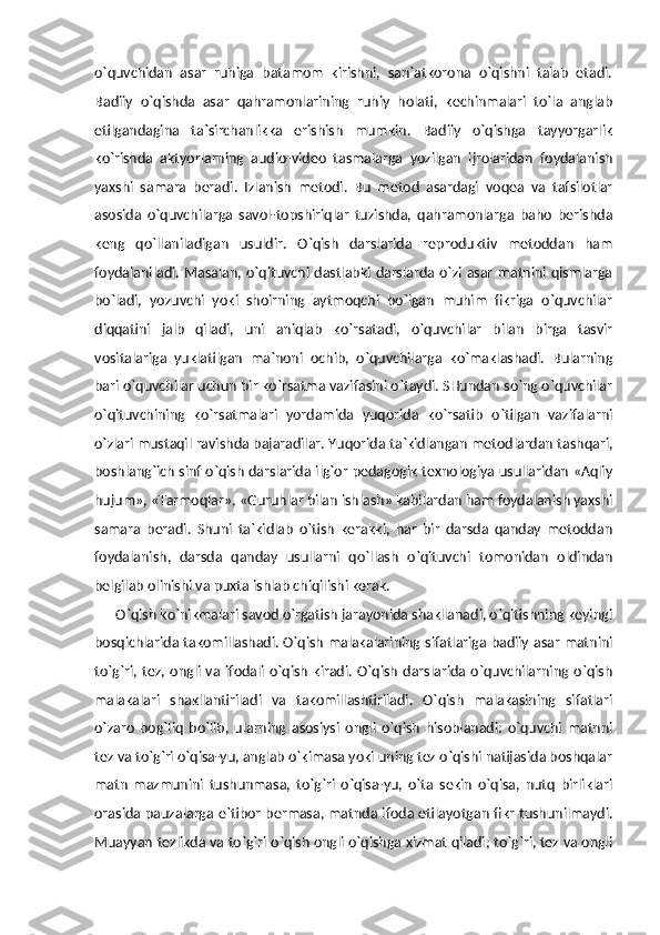 o`quvchidan   asar   ruhiga   batamom   kirishni,   san`atkorona   o`qishni   talab   etadi.
Badiiy   o`qishda   asar   qahramonlarining   ruhiy   holati,   kechinmalari   to`la   anglab
etilgandagina   ta`sirchanlikka   erishish   mumkin.   Badiiy   o`qishga   tayyorgarlik
ko`rishda   aktyorlarning   audio-video   tasmalarga   yozilgan   ijrolaridan   foydalanish
yaxshi   samara   beradi.   Izlanish   metodi.   Bu   metod   asardagi   voqea   va   tafsilotlar
asosida   o`quvchilarga   savol-topshiriqlar   tuzishda,   qahramonlarga   baho   berishda
keng   qo`llaniladigan   usuldir.   O`qish   darslarida   reproduktiv   metoddan   ham
foydalaniladi. Masalan, o`qituvchi dastlabki darslarda o`zi asar matnini qismlarga
bo`ladi,   yozuvchi   yoki   shoirning   aytmoqchi   bo`lgan   muhim   fikriga   o`quvchilar
diqqatini   jalb   qiladi,   uni   aniqlab   ko`rsatadi,   o`quvchilar   bilan   birga   tasvir
vositalariga   yuklatilgan   ma`noni   ochib,   o`quvchilarga   ko`maklashadi.   Bularning
bari o`quvchilar uchun bir ko`rsatma vazifasini o`taydi. SHundan so`ng o`quvchilar
o`qituvchining   ko`rsatmalari   yordamida   yuqorida   ko`rsatib   o`tilgan   vazifalarni
o`zlari mustaqil ravishda bajaradilar. Yuqorida ta`kidlangan metodlardan tashqari,
boshlang`ich sinf o`qish darslarida ilg`or pedagogik texnologiya usullaridan «Aqliy
hujum», «Tarmoqlar», «Guruhlar bilan ishlash» kabilardan ham foydalanish yaxshi
samara   beradi.   Shuni   ta`kidlab   o`tish   kerakki,   har   bir   darsda   qanday   metoddan
foydalanish,   darsda   qanday   usullarni   qo`llash   o`qituvchi   tomonidan   oldindan
belgilab olinishi va puxta ishlab chiqilishi kerak. 
      O`qish ko`nikmalari savod o`rgatish jarayonida shakllanadi, o`qitishning keyingi
bosqichlarida takomillashadi.   O`qish malakalarining sifatlariga badiiy asar matnini
to`g`ri,  tez,  ongli  va  ifodali  o`qish   kiradi.   O`qish   darslarida  o`quvchilarning  o`qish
malakalari   shakllantiriladi   va   takomillashtiriladi.   O`qish   malakasining   sifatlari
o`zaro   bog`liq   bo`lib,   ularning   asosiysi   ongli   o`qish   hisoblanadi:   o`quvchi   matnni
tez va to`g`ri o`qisa-yu, anglab o`kimasa yoki uning tez o`qishi natijasida boshqalar
matn   mazmunini   tushunmasa,   to`g`ri   o`qisa-yu,   o`ta   sekin   o`qisa,   nutq   birliklari
orasida pauzalarga e`tibor bermasa, matnda ifoda etilayotgan fikr tushunilmaydi.
Muayyan tezlikda va to`g`ri o`qish ongli o`qishga xizmat qiladi; to`g`ri, tez va ongli 