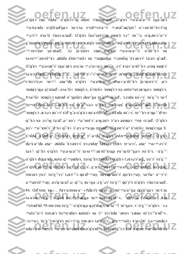 o`qish   esa   ifodali   o`qishning   asosi   hisoblanadi.   O`qish   malakalarini   egallash
maktabda   o`qitiladigan   barcha   predmetlarni   muvaffaqiyatli   o`zlashtirishning
muhim   sharti   hisoblanadi.   O`qish   faoliyatning   asosiy   turi   bo`lib,   o`quvchilarni
g`oyaviy-siyosiy, aqliy, estetik va nutqiy tomondan rivojlantirish uchun juda katta
imkoniyat   yaratadi.   Bu   jarayon   esa   o`qish   malakalarini   o`stirish   va
takomillashtirish   ustida   sistematik   va   maqsadga   muvofiq   ishlashni   talab   qiladi.
O`qish   malakasini  egallash  ancha murakkab  bo`lib,  uni  shakllantirish  uzoq  vaqtni
talab   etadi.   Psixolog   T.   G.   Egorov   o`zining   «Ocherki   psixologii   obucheniya   detey
chteniyu»   nomli   asarida   o`qish   malakalarini   shakllantirish   jarayonini   uch
bosqichga  ajratadi:  analitik  bosqich, sintetik  bosqich  va avtomatlashgan  bosqich.
Analitik   bosqich   savod   o`rgatish   davriga   to`g`ri   keladi,   bunda   so`zni   bo`g`in-harf
tomonidan   tahlil   qilish   va   bo`g`inlab   o`qish   malakasi   shakllantiriladi.   Sintetik
bosqich uchun so`zni sidirg`a o`qish xarakterlidir; bunda so`zni ko`rish orqali idrok
qilish   va   uning   talaffuzi   so`z   ma`nosini   anglash   bilan   asosan   mos   keladi.   O`qish
so`z ma`nosini idrok qilish bilan amalga oshadi. O`quvchilar sintetik bosqichga 3-
sinfda   o`tadilar.   Bundan   keyingi   yillarda   o`qish   avtomatlasha   boradi.   O`qish
darslarida   asar   ustida   ishlashni   shunday   tashkil   etish   kerakki,   asar   mazmunini
tahlil   qilish   o`qish   malakalarini   takomillashtirishga   yo`naltirilgan   bo`lsin.   To`g`ri
o`qish   deganda   xato   qilmasdan,   yanglishmasdan   o`qish   tushuniladi,   ya`ni   to`g`ri
o`qish   so`zning  tovush-harf   tarkibini,  grammatik   formalarni  buzmasdan,   so`zdagi
tovush   yoki   bo`g`inni   tushirib   qoldirmay,   oshiqchasini   qo`shmay,   harflar   o`rnini
almashtirmay, aniq  talaffuz  qilib,  so`zga  urg`uni to`g`ri  qo`yib  o`qish  hisoblanadi.
M.   Odilova   va   T.   Ashrapovalar   «Adabiy   talaffuz   normalariga   qo`yilgan   barcha
talablar   to`g`ri   o`qish   ko`nikmasiga   ham   taalluqlidir»,   -   deb   ta`kidlaydilar.   Rus
metodisti YAkovleva to`g`ri o`qishga quyidagicha ta`rif bergan: «To`g`ri o`qish - bu
materialni   tovush   tomondan   xatosiz   va   bir   tekisda   ravon   nusxa   ko`chirishdir».
Demak,   to`g`ri   o`qish   so`zning   tovush   tarkibini,   grammatik   shaklini   buzmasdan
adabiy-orfoepik me`yorlar asosida o`qishdir. Boshlang`ich sinf o`quvchilarida idrok 