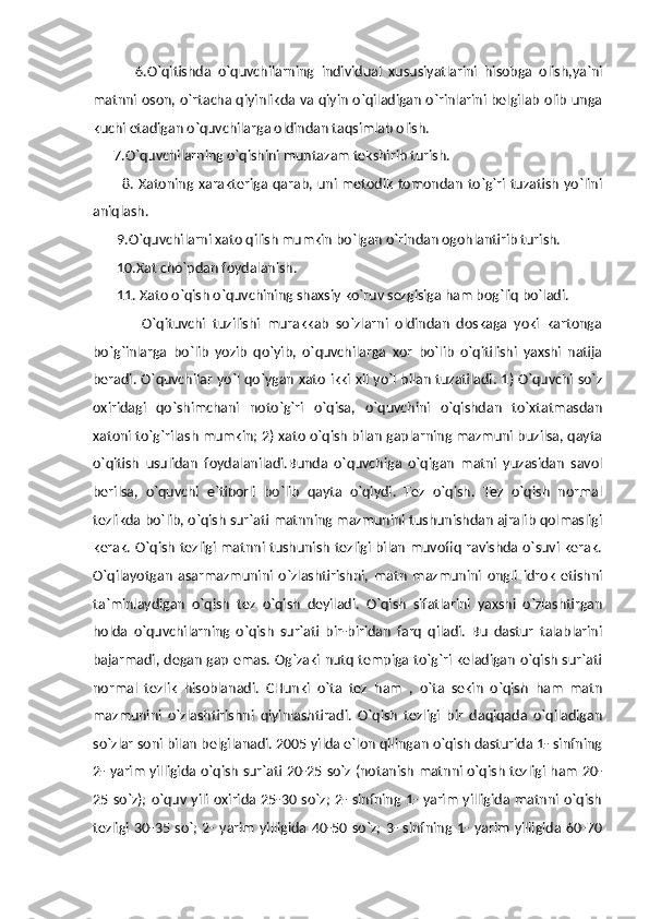             6.O`qitishda   o`quvchilarning   individual   xususiyatlarini   hisobga   olish,ya`ni
matnni oson, o`rtacha qiyinlikda va qiyin o`qiladigan o`rinlarini belgilab olib unga
kuchi etadigan o`quvchilarga oldindan taqsimlab olish. 
      7.O`quvchilarning o`qishini muntazam tekshirib turish. 
           8. Xatoning xarakteriga qarab, uni metodik  tomondan  to`g`ri  tuzatish yo`lini
aniqlash. 
       9.O`quvchilarni xato qilish mumkin bo`lgan o`rindan ogohlantirib turish. 
       10.Xat cho`pdan foydalanish. 
       11. Xato o`qish o`quvchining shaxsiy ko`ruv sezgisiga ham bog`liq bo`ladi.
              O`qituvchi   tuzilishi   murakkab   so`zlarni   oldindan   doskaga   yoki   kartonga
bo`g`inlarga   bo`lib   yozib   qo`yib,   o`quvchilarga   xor   bo`lib   o`qitilishi   yaxshi   natija
beradi. O`quvchilar yo`l qo`ygan xato ikki xil yo`l bilan tuzatiladi: 1) O`quvchi so`z
oxiridagi   qo`shimchani   noto`g`ri   o`qisa,   o`quvchini   o`qishdan   to`xtatmasdan
xatoni to`g`rilash mumkin; 2) xato o`qish bilan gaplarning mazmuni buzilsa, qayta
o`qitish   usulidan   foydalaniladi.Bunda   o`quvchiga   o`qigan   matni   yuzasidan   savol
berilsa,   o`quvchi   e`tiborli   bo`lib   qayta   o`qiydi.   Tez   o`qish.   Tez   o`qish   normal
tezlikda bo`lib, o`qish sur`ati matnning mazmunini tushunishdan ajralib qolmasligi
kerak. O`qish tezligi matnni tushunish tezligi bilan muvofiq ravishda o`suvi kerak.
O`qilayotgan   asarmazmunini   o`zlashtirishni,   matn   mazmunini   ongli   idrok   etishni
ta`minlaydigan   o`qish   tez   o`qish   deyiladi.   O`qish   sifatlarini   yaxshi   o`zlashtirgan
holda   o`quvchilarning   o`qish   sur`ati   bir-biridan   farq   qiladi.   Bu   dastur   talablarini
bajarmadi, degan gap emas. Og`zaki nutq tempiga to`g`ri keladigan o`qish sur`ati
normal   tezlik   hisoblanadi.   CHunki   o`ta   tez   ham   ,   o`ta   sekin   o`qish   ham   matn
mazmunini   o`zlashtirishni   qiyinlashtiradi.   O`qish   tezligi   bir   daqiqada   o`qiladigan
so`zlar soni bilan belgilanadi. 2005 yilda e`lon qilingan o`qish dasturida 1- sinfning
2- yarim yilligida o`qish sur`ati 20-25 so`z (notanish matnni o`qish tezligi ham 20-
25 so`z);  o`quv yili  oxirida 25-30 so`z;  2- sinfning 1- yarim  yilligida matnni o`qish
tezligi   30-35  so`;  2-  yarim   yilligida  40-50 so`z;  3-  sinfning  1- yarim   yilligida   60-70 