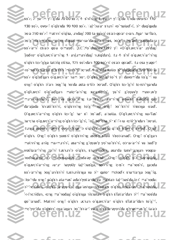 so`z; 2- yarim yilligida 70-80 so`z; 4- sinfning 1- yarim yilligida ichda ovozsiz 110-
130   so`z,   ovozli   o`qishda   90-100   so`z.   Tajribalar   shuni   ko`rsatadiki,   bir   daqiqada
bola 250 so`zli matnni o`qisa, undagi 200 ta so`zni eslab qolar ekan. Agar harflab,
bo`g`inlab   o`qisa,   uning   diqqat   markazida   so`z   emas,   bo`g`in   bo`ladi.   natijada   u
so`zlarni   eslab   qola   olmaydi.   (J.G`.Yo`ldoshev.1992   yil   «O`qituvchilar   uyidagi
ijodkor   o`qituvchilarning   1-   anjumanidagi   nutqidan).   Bu   4-   sinf   o`quvchilarining
o`qish   tezligiga   tatbiq   etilsa,   125   so`zdan   100   so`zni   eslab   qoladi.   Bu   esa   yuqori
ko`rsatkichlarga   erishish   imkonini   beradi.4-   sinfda   xatto   bir   daqiqada  170-180   ta
so`z   o`qiydigan   o`quvchilar   ham   bor.   O`qish   tezligi   to`rt   yil   davomida   to`g`ri   va
ongli   o`qish   bilan   bog`liq   holda   asta   ortib   boradi.   O`qish   tezligini   tekshirganda
o`qituvchi   o`qiladigan   materialning   xarakterini,   ya`ni   g`oyaviy   mavzuviy
murakkabligini,   so`z   va   gaplarning   tuzilishini,   ularning   bolalar   nutqida   qay
darajada   ishlatilishini,   o`qishning   to`g`ri   va   ongli   bo`lishini   hisobga   oladi.
O`quvchilarning   o`qish   tezligi   har   xil   bo`ladi,   albatta.   O`qituvchining   vazifasi
barcha o`quvchilarning o`qish tezligini, iloji boricha bir xillikka keltirishdan iborat.
Bunga   asosan   matnni   ovoz   chiqarib   o`qishni   mashq   qilish   bilan   erishiladi.   Ongli
o`qish.   Ongli   o`qish   yaxshi   o`qishning   asosiy   sifati   hisoblanadi.   Ongli   o`qilgan
matnning   aniq   mazmunini,   asarning   g`oyaviy   yo`nalishini,   obrazlarini   va   badiiy
vositalarining   rolini   tushunib   o`qish,   shuningdek,   asarda   tasvirlangan   voqea-
hodisalarga   o`z   munosabatini   ifodalay   olishdr.   Ongli   o`qish   o`z   navbatida,
o`quvchilarning   zarur   hayotiy   tajribasiga,   so`zning   leksik   ma`nosini,   gapda
so`zlarning   bog`lanishini   tushunishga   va   bir   qator   metodik   shartlarga   bog`liq.
Hozirda   ongli   o`qish   atamasi   adabiyotlarda   va   maktab   tajribasida   ikki   ma`noda:
birinchidan,   o`qish   jarayonini   egallashga   nisbatan   o`qish   texnikasi   ma`nosida,
ikkinchidan,   keng   ma`nodagi   o`qishga   nisbatan   o`qish   sifatlaridan   biri   ma`nosida
qo`llanadi.   Matnni   ongli   o`qish   uchun   o`quvchilar   o`qish   sifatlaridan   to`g`ri,
me`yorida   o`qishni   egallagan   bo`lishlari   va   o`qish   jarayonida   qiynalmasligi   talab 