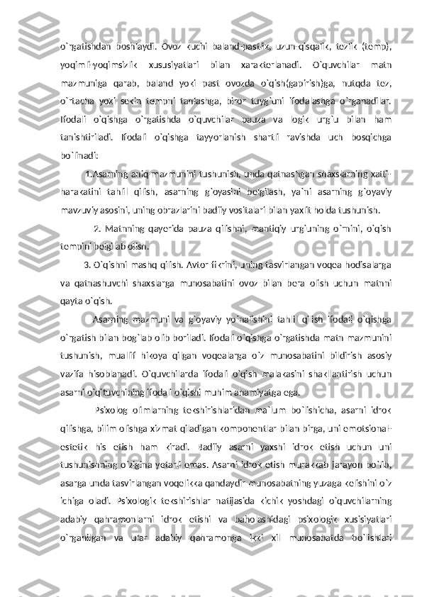 o`rgatishdan   boshlaydi.   Ovoz   kuchi   baland-pastlik,   uzun-qisqalik,   tezlik   (temp),
yoqimli-yoqimsizlik   xususiyatlari   bilan   xarakterlanadi.   O`quvchilar   matn
mazmuniga   qarab,   baland   yoki   past   ovozda   o`qish(gapirish)ga,   nutqda   tez,
o`rtacha   yoki   sekin   tempni   tanlashga,   biror   tuyg`uni   ifodalashga   o`rganadilar.
Ifodali   o`qishga   o`rgatishda   o`quvchilar   pauza   va   logik   urg`u   bilan   ham
tanishtiriladi.   Ifodali   o`qishga   tayyorlanish   shartli   ravishda   uch   bosqichga
bo`linadi:  
               1.Asarning aniq mazmunini tushunish, unda qatnashgan shaxslarning xatti-
harakatini   tahlil   qilish,   asarning   g`oyasini   belgilash,   ya`ni   asarning   g`oyaviy
mavzuviy asosini, uning obrazlarini badiiy vositalari bilan yaxlit holda tushunish.  
                2.   Matnning   qayerida   pauza   qilishni,   mantiqiy   urg`uning   o`rnini,   o`qish
tempini belgilab olish. 
               3. O`qishni mashq qilish. Avtor fikrini, uning tasvirlangan voqea hodisalarga
va   qatnashuvchi   shaxslarga   munosabatini   ovoz   bilan   bera   olish   uchun   matnni
qayta o`qish.
              Asarning   mazmuni   va   g`oyaviy   yo`nalishini   tahlil   qilish   ifodali   o`qishga
o`rgatish bilan bog`lab olib boriladi. Ifodali o`qishga o`rgatishda matn mazmunini
tushunish,   muallif   hikoya   qilgan   voqealarga   o`z   munosabatini   bildirish   asosiy
vazifa   hisoblanadi.   O`quvchilarda   ifodali   o`qish   malakasini   shakllantirish   uchun
asarni o`qituvchining ifodali o`qishi muhim ahamiyatga ega.  
              Psixolog   olimlarning   tekshirishlaridan   ma`lum   bo`lishicha,   asarni   idrok
qilishga, bilim olishga xizmat qiladigan komponentlar bilan birga, uni emotsional-
estetik   his   etish   ham   kiradi.   Badiiy   asarni   yaxshi   idrok   etish   uchun   uni
tushunishning   o`zigina   yetarli   emas.   Asarni   idrok   etish   murakkab   jarayon   bo`lib,
asarga unda tasvirlangan voqelikka qandaydir munosabatning yuzaga kelishini o`z
ichiga   oladi.   Psixologik   tekshirishlar   natijasida   kichik   yoshdagi   o`quvchilarning
adabiy   qahramonlarni   idrok   etishi   va   baholashidagi   psixologik   xusisiyatlari
o`rganilgan   va   ular   adabiy   qahramonga   ikki   xil   munosabatda   bo`lishlari 