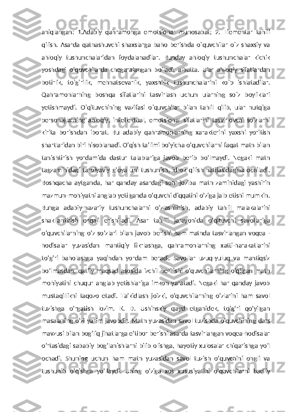 aniqlangan:   1.Adabiy   qahramonga   emotsional   munosabat;   2.   Elementar   tahlil
qilish.   Asarda   qatnashuvchi   shaxslarga   baho   berishda   o`quvchilar   o`z   shaxsiy   va
ahloqiy   tushunchalaridan   foydalanadilar.   Bunday   ahloqiy   tushunchalar   kichik
yoshdagi   o`quvchilarda   chegaralangan   bo`ladi,   albatta.   Ular   ahloqiy   sifatlardan
botirlik,   to`g`rilik,   mehnatsevarlik,   yaxshilik   tushunchalarini   ko`p   ishlatadilar.
Qahramonlarning   boshqa   sifatlarini   tasvirlash   uchun   ularning   so`z   boyliklari
yetishmaydi.   O`qituvchining   vazifasi   o`quvchilar   bilan   tahlil   qilib,   ular   nutqiga
personajlarning   ahloqiy,   intellektual,   emotsional   sifatlarini   tasvirlovchi   so`zlarni
kirita   borishdan   iborat.   Bu   adabiy   qahramonlarning   xarakterini   yaxshi   yoritish
shartlaridan biri hisoblanadi. O’qish ta’limi bo’yicha o’quvchilarni faqat matn bilan
tanishtirish   yordamida   dastur   talablariga   javob   berib   bo’lmaydi.   Negaki   matn
tagzaminidagi   tarbiyaviy   g’oya   uni   tushunish,   idrok   qilish   natijasidagina   ochiladi.
Boshqacha   aytganda,   har   qanday   asardagi   sehr-joziba   matn   zaminidagi   yashirin
mazmun-mohiyatni anglab yetilganda o’quvchi diqqatini o’ziga jalb etishi mumkin.
Bunga   adabiy-nazariy   tushunchalarni   o’zlashtirish,   adabiy   tahlil   malakalarini
shakllantirish   orqali   erishiladi.   Asar   tahlili   jarayonida   o’qituvchi   savollariga
o’quvchilarning   o’z   so’zlari   bilan   javob   berishi   ham   matnda   tasvirlangan   voqea   -
hodisalar   yuzasidan   mantiqiy   fikrlashga,   qahramonlarning   xatti-harakatlarini
to’g’ri   baholashga   yaqindan   yordam   beradi.   Savollar   uzuq-yuluq   va   mantiqsiz
bo’lmasdan,   qat’iy   maqsad   asosida   izchil   berilishi   o’quvchilarning   o’qilgan   matn
mohiyatini   chuqur   anglab   yetishlariga   imkon   yaratadi.   Negaki   har   qanday   javob
mustaqillikni   taqozo   etadi.   Ta’kidlash   joizki,   o’quvchilarning   o’zlarini   ham   savol
tuzishga   o’rgatish   lozim.   K.   D.   Ushinskiy   qayd   etganidek,   to’g’ri   qo’yilgan
masalaning o’zi  yarim  javobdir. Matn yuzasidan savol tuzishda o’quvchining dars
mavzusi bilan bog’liq jihatlarga e’tibor berishi asarda tasvirlangan voqea-hodisalar
o’rtasidagi sababiy bog’lanishlarni  bilib olishga, hayotiy xulosalar  chiqarishga yo’l
ochadi.   Shuning   uchun   ham   matn   yuzasidan   savol   tuzish   o’quvchini   ongli   va
tushunib   o’qishga   yo’llaydi.   Uning   o’ziga   xos   xususiyatini   o’quvchilarni   badiiy 