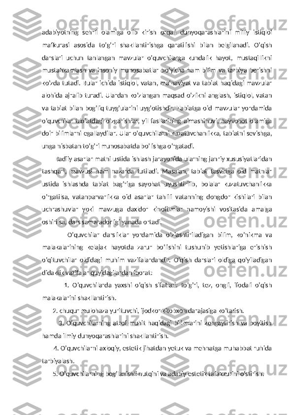 adabiyotning   sehrli   olamiga   olib   kirish   orqali   dunyoqarashlarini   milliy   istiqlol
mafkurasi   asosida   to’g’ri   shakllantirishga   qaratilishi   bilan   belgilanadi.   O’qish
darslari   uchun   tanlangan   mavzular   o’quvchilarga   kundalik   hayot,   mustaqillikni
mustahkamlash   va   insoniy   munosabatlar   bo’yicha   ham   bilim   va   tarbiya   berishni
ko’zda tutadi. Bular ichida istiqlol, vatan, ma’naviyat  va tabiat haqidagi mavzular
alohida   ajralib   turadi.   Ulardan   ko’zlangan   maqsad   o’zlikni   anglash,   istiqlol,   vatan
va tabiat bilan bog’liq tuyg’ularini uyg’otishdir. Tabiatga oid mavzular yordamida
o’quvchilar   tabiatdagi   o’zgarishlar,   yil   fasllarining   almashinuvi,   hayvonot   olamiga
doir bilimlarni egallaydilar. Ular o’quvchilarni kuzatuvchanlikka, tabiatni sevishga,
unga nisbatan to’g’ri munosabatda bo’lishga o’rgatadi.
         Badiiy asarlar matni ustida ishlash jarayonida ularning janriy xususiyatlaridan
tashqari,   mavzusi   ham   nazarda   tutiladi.   Masalan,   tabiat   tasviriga   oid   matnlar
ustida   ishlashda   tabiat   bag’riga   sayohat   uyushtirilib,   bolalar   kuzatuvchanlikka
o’rgatilsa,   vatanparvarlikka   oid   asarlar   tahlili   vatanning   dongdor   kishilari   bilan
uchrashuvlar   yoki   mavzuga   daxldor   kinofilmlar   namoyishi   vositasida   amalga
oshirilsa, dars samaradorligi yanada ortadi.
              O’quvchilar   darsliklar   yordamida   o’zlashtiriladigan   bilim,   ko’nikma   va
malakalarining   kelajak   hayotda   zarur   bo’lishini   tushunib   yetishlariga   erishish
o’qituvchilar   oldidagi   muhim   vazifalardandir.   O’qish   darslari   oldiga   qo’yiladigan
didaktik vazifalar quyidagilardan iborat: 
              1.   O’quvchilarda   yaxshi   o’qish   sifatlari:   to’g’ri,   tez,   ongli,   ifodali   o’qish
malakalarini shakllantirish.  
       2. chuqur mulohaza yurituvchi, ijodkor kitobxon darajasiga ko’tarish. 
              3.   O’quvchilarning   atrof-muhit   haqidagi   bilimlarini   kengaytirish   va   boyitish
hamda ilmiy dunyoqarashlarini shakllantirish. 
       4. O’quvchilarni axloqiy, estetik jihatdan yetuk va mehnatga muhabbat ruhida
tarbiyalash. 
       5. O’quvchilarning bog’lanishli nutqini va adabiy estetik tafakkurini o’stirish.  