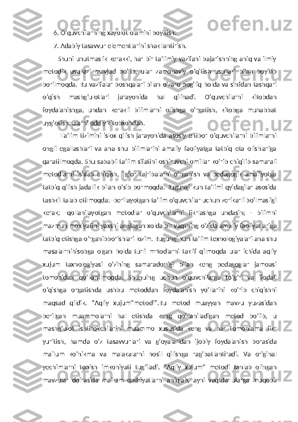        6. O’quvchilarning xayolot olamini boyitish. 
       7. Adabiy tasavvur elementlarini shakllantirish.
             Shuni unutmaslik kerakki, har bir ta’limiy vazifani bajarishning aniq va ilmiy
metodik   usullari   mavjud   bo’lib,   ular   zamonaviy   o’qitish   usullari   bilan   boyitib
borilmoqda. Bu vazifalar boshqalari bilan o’zaro bog’liq holda va sinfdan tashqari
o’qish   mashg’ulotlari   jarayonida   hal   qilinadi.   O’quvchilarni   kitobdan
foydalanishga,   undan   kerakli   bilimlarni   olishga   o’rgatish,   kitobga   muhabbat
uyg’otish; ularni oddiy kitobxondan.
              Ta’lim   tizimini   islox   qilish   jarayonida   asosiy   e’tibor   o’quvchilarni   bilimlarni
ongli   egallashlari   va   ana   shu   bilimlarini   amaliy   faoliyatga   tatbiq   eta   olishlariga
qaratilmoqda. Shu sababli ta’lim sifatini oshiruvchi omillar ko’rib chiqilib samarali
metodlarni   ishlab   chiqish,   ilg’or   tajribalarni   o’rganish   va   pedagogik   amaliyotga
tatbiq  qilish  jadallik  bilan  o’sib  bormoqda. Bugungi kun ta’limi qyidagilar  asosida
tashkil talab etilmoqda: -berilayotgan ta’lim o’quvchilar uchun zerikarli bo’lmasligi
kerak;   -qollanilayotgan   metodlar   o’quvchilarni   fikrlashga   undasin;   -   bilimni
mazmun moxiyatini yaxshi anglagan xolda bir vaqtning o’zida amaliy faoliyatlariga
tatbiq etishga o’rganibborishlari lozim. Bugungi kun ta’lim texnologiyalari ana shu
masalalrnihisobga   olgan   holda   turli   mrtodlarni   taklif   qilmoqda   ular   ichida   aqliy
xujum   taxnologiyasi   o’zining   samaradorligi   bilan   keng   pedagoglar   jamoasi
tomonidan   qo’llanilmoqda.   Shunuing   uchun   o’quvchilarga   to’g’ri   va   ifodali
o’qishga   orgatishda   ushbu   metoddan   foydalanish   yo’llarini   ko’rib   chiqishni
maqsad   qildik.   “Aqliy   xujum”metodi”.Bu   metod   muayyan   mavzu   yuzasidan
berilgan   muammolarni   hal   etishda   keng   qo’llaniladigan   metod   bo’lib,   u
mashg’ulot   ishtirokchilarini   muammo   xususida   keng   va   har   tomonlama   fikr
yuritish,   hamda   o’z   tasavvurlari   va   g’oyalaridan   ijobiy   foydalanish   borasida
ma`lum   ko’nikma   va   malakalarni   hosil   qilishga   rag’batlantiradi.   Va   original
yechimlarni   topish   imkoniyati   tug’iladi.   “Aqliy   xujum”   metodi   tanlab   olingan
mavzular   doirasida   ma`lum   qadriyatlarni   aniqlab,   ayni   vaqtda   ularga   muqobil 