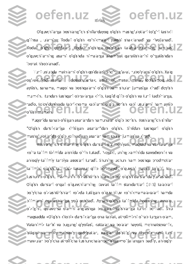 Kirish
              O’quvchilarga   boshlang’ich   sinflardayoq   o’qish   mashg’ulotlari   to’g’ri   tashkil
qilinsa   ,   ularning   ifodali   o’qish   ko’nikmalari   yaxshi   shakllanadi   va   rivojlanadi.
Ifodali   o’qish   qoidalari.   Ifodali   o’qishga   qo’yilgan   talablarbularning   barchasi
o’quvchilarning   asarni   o’qishda   nimalarga   ahamiyat   qaratishlarini   o’rgatishdan
iborat hisoblanadi. 
        Turli uslubda matnlarni o’qish qoidalari. She’r,  g’azal, ruboiylarni o’qish. Xalq
og’zaki   ijodi   asarlari     -   doston,   ertak,   latifa,   lof,   masal,   matal,   topishmoq,   tez
aytish,   sanama,   maqol   va   boshqalarni   o’qish   ham   shular   jumasiga   kiradi   deyish
mumkin.  Bundan  tashqari  obrazlarga  kirib, taqlid  qilib  o’qish  va turli  tadbirlarga,
radio,   televideniyada   tabriknoma   kabilarni   o’qib   berish   kabi   usullarni   ham   aytib
o’tish mumkin.
     Yuqorida sanab o’tilgan asarlardan namunalar o’qib berish. Boshlang’ich sinflar
“O’qish   darsliklariga   kiritilgan   asarlar”dan   o’qish.   Sinfdan   tashqari   o’qish
mashg’ulotlarida o’qib kelinadigan asarlar ham shular jumlasiga kiradi.
             Boshlang`ich sinflarning o`qish  darslari o`z mohiyati, maqsad va vazifalariga
ko`ra   ta`lim   tizimida   alohida   o`rin   tutadi.   Negaki,   uning   zaminida   savodxonlik   va
ahloqiy-ta`limiy   tarbiya   asoslari   turadi.   Shuning   uchun   ham   boshqa   predmetlar
ta`limini   o`qish   ta`limisiz   tasavvur   qilib   bo`lmaydi.   o`quvchi   matnni   to`g`ri,   tez,
tushunib o`qish, mazmunini o`zlashtirish bilan ilk bor o`qish darslarida yuzlashadi.
O`qish   darslari   orqali   o`quvchilarning   Davlat   ta`lim   standartlari   (DTS)   talablari
bo`yicha   o`zlashtirishlari   ko`zda   tutilgan   o`quv-biluv   ko`nikmamalakalari   hamda
bilimlarni   egallashlariga   yo`l   ochiladi.   Aynan   o`qish   ta`limida   insonning,   avvalo,
o`zligini,   qolaversa   olamni   anglashga   bo`lgan   intilishlariga   turtki   beriladi.   Shu
maqsadda «O`qish kitobi» darsliklariga ona tabiat, atrofimizni o`rab turgan olam,
Vatanimiz   tarixi   va   bugungi   qiyofasi,   kattalar   va   bolalar   hayoti,   mehnatsevarlik,
istiqlol   va   milliy-ma`naviy   qadriyatlar,   xalqlar   do`stligi   va   tinchlik   kabi   turli
mavzular bo`yicha atroflicha tushunchalar berishga mo`ljallangan badiiy, ahloqiy- 