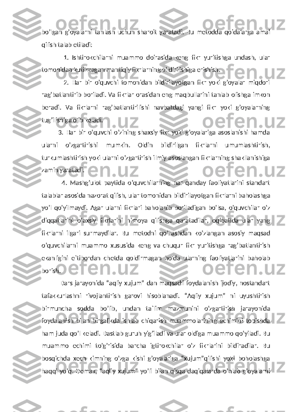 bo’lgan   g’oyalarni   tanlash   uchun   sharoit   yaratadi.   Bu   metodda   qoidalarga   amal
qilish talab etiladi: 
              1.   Ishtirokchilarni   muammo   doirasida   keng   fikr   yuritishga   undash,   ular
tomonidan kutilmagan mantiqiy fikrlarning bildirilishiga erishish. 
                2.   Har   bir   o’quvchi   tomonidan   bildirilayotgan   fikr   yoki   g’oyalar   miqdori
rag’batlantirib boriladi. Va fikrlar orasidan eng maqbullarini tanlab olishga imkon
beradi.   Va   fikrlarni   rag’batlantirilishi   navbatdagi   yangi   fikr   yoki   g’oyalarning
tug’ilishiga olib keladi. 
              3.   Har   bir   o’quvchi   o’zining   shaxsiy   fikr   yoki   g’oyalariga   asoslanishi   hamda
ularni   o’zgartirishi   mumkin.   Oldin   bildirilgan   fikrlarni   umumlashtirish,
turkumlashtirish yoki ularni o’zgartirish ilmiy asoslangan fikrlarning shakllanishiga
zamin yaratadi. 
              4.   Mashg’ulot   paytida   o’quvchilarning   har   qanday   faoliyatlarini   standart
talablar asosida nazorat qilish, ular tomonidan bildirilayotgan fikrlarni baholashga
yo’l   qo’yilmaydi.   Agar   ularni   fikrlari   baholanib   boriladigan   bo’lsa,   o’quvchilar   o’z
diqqatlarini   o’axsiy   fikrlarini   himoya   qilishga   qaratadilar,   oqibatida   ular   yang
fikrlarni   ilgari   surmaydilar.   Bu   metodni   qo’llashdan   ko’zlangan   asosiy   maqsad
o’quvchilarni   muammo   xususida   keng   va   chuqur   fikr   yuritishga   rag’batlantirish
ekanligini   e`tibordan   chetda   qoldirmagan   holda   ularning   faoliyatlarini   baholab
borish.  
                    Dars jarayonida “aqliy xujum” dan maqsadli foydalanish ijodiy,  nostandart
tafakkurlashni   rivojlantirish   garovi   hisoblanadi.   “Aqliy   xujum”   ni   uyushtirish
birmuncha   sodda   bo’lib,   undan   ta`lim   mazmunini   o’zgartirish   jarayonida
foydalanish   bilan   birgalikda   ishlab   chiqarish   muammolarining   echimini   topishda
ham juda qo’l keladi. Dastlab guruh yig’iladi va ular oldiga muammo qo’yiladi. Bu
muammo   echimi   to’g’risida   barcha   igtirokchilar   o’z   fikrlarini   bildiradilar.   Bu
bosqichda   xech   kimning   o’zga   kishi   g’oyalariga   “xujum”qilishi   yoki   boholashga
haqqi   yo’q.   Demak,   “aqliy   xujum”   yo’li   bilan   qisqa   daqiqalarda   o’nlab   g’oyalarni 