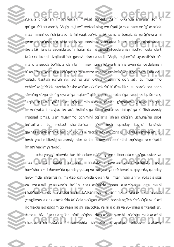 yuzaga   chiqarish   imkoniyatlari   mavjud   bo’ladi.   Aslini   olganda   g’oyalar   sonini
qo’lga kiritish asosiy “Aqliy hujum” metodining mohiyati jamoa hamkorligi asosida
muammoni echish jarayonlarini vaqt bo’yicha bir qancha bosqichlarga (g’oyalarni
generatsiyalash, ularni tanqidiy va konstruktiv holatda ishlab chiqish) ajratishdan
iborat.8   Dars   jarayonida   aqliy   hujumdan   maqsadli   foydalanish   ijodiy,   nostandart
tafakkurlashni   rivojlantirish   garovi   hisoblanadi.   “Aqliy   hujum”ni   uyushtirish   bir
muncha sodda bo’lib, undan ta`lim mazmunini o’zgartirish jarayonida foydalanish
bilan birgalikda ishlab chiqarish muammolarining echimini topishda ham juda qo’l
keladi.   Dastlab   guruh   yig’iladi   va   ular   oldiga   muammo   qo’yiladi.   Bu   muammo
echimi to’g’risida barcha ishtirokchilar o’z fikrlarini bildiradilar. Bu bosqichda hech
kimning o’zga kishi g’oyalariga hujum” qilishi yoki baholashiga haqqi yo’q. Demak,
“aqliy   hujum”   yo’li   bilan   qisqa   minutlarda   o’nlab   g’oyalarni   yuzaga   chiqish
imkoniyatlari   mavjud   bo’ladi.   Aslini   olganda   g’oyalar   sonini   qo’lga   kiritish   asosiy
maqsad   emas,   ular   muammo   echimini   oqilona   ishlab   chiqish   uchungina   asos
bo’ladilar.   Bu   metod   shartlaridan   biri   hech   qanday   tashqi   ta`sirsiz
qatnashuvchilarning har biri faol ishtirokchi bo’lishi kerak. Bildirilgan g’oyalarning
besh   yoki   oltitasigina   asosiy   hisoblanib   muammo   echimini   topishga   salohiyatli
imkoniyatlar yaratadi.
                «Bu   yorug`   olamda  har   bir   odam   o`zining   mehribon   ota-onasiga,  ustoz   va
muallimlariga   nisbatan   hamisha   minnatdorlik   tuyg`usi   bilan   yashaydi.   Inson
hamisha umri davomida qanday yutuq va natijalarga erishmasin, qayerda, qanday
lavozimda   ishlamasin,   maktab   dargohida   olgan   ta`limtarbiyasi   uning   yetuk   shaxs
va   malakali   mutaxassis   bo`lib   shakllanishida   ulkan   ahamiyatga   ega   ekani
shubhasiz»   deb   yurtboshimiz   I.A.Karimov   o`zlarining   «Yuksak   ma`naviyat
yengilmas kuch» asarlarida ta`kidlab o`tganlaridek, boshlang`ich sinf o`qituvchilari
ilk maktabga qadam qo`ygan bolani savodga, ya`ni o`qish va yozishga o`rgatadilar.
Bunda   biz   “Boshlang`ich   sinf   o`qish   darslarida   yaxshi   o`qish   malakalarini
shakllantirish   uslublari”   mavzusida   ish   olib   borayotgan   bitiruv   malakaviy 