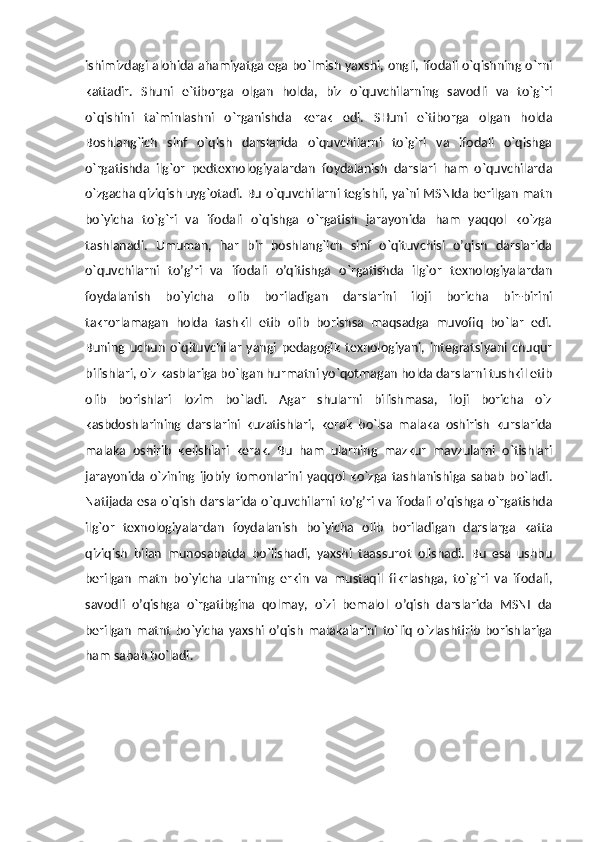 ishimizdagi alohida ahamiyatga ega bo`lmish yaxshi, ongli, ifodali o`qishning o`rni
kattadir.   Shuni   e`tiborga   olgan   holda,   biz   o`quvchilarning   savodli   va   to`g`ri
o`qishini   ta`minlashni   o`rganishda   kerak   edi.   SHuni   e`tiborga   olgan   holda
Boshlang`ich   sinf   o`qish   darslarida   o`quvchilarni   to`g`ri   va   ifodali   o`qishga
o`rgatishda   ilg`or   pedtexnologiyalardan   foydalanish   darslari   ham   o`quvchilarda
o`zgacha qiziqish uyg`otadi. Bu o`quvchilarni tegishli, ya`ni MSNIda berilgan matn
bo`yicha   to`g`ri   va   ifodali   o`qishga   o`rgatish   jarayonida   ham   yaqqol   ko`zga
tashlanadi.   Umuman,   har   bir   boshlang`ich   sinf   o`qituvchisi   o’qish   darslarida
o`quvchilarni   to’g’ri   va   ifodali   o’qitishga   o`rgatishda   ilg`or   texnologiyalardan
foydalanish   bo`yicha   olib   boriladigan   darslarini   iloji   boricha   bir-birini
takrorlamagan   holda   tashkil   etib   olib   borishsa   maqsadga   muvofiq   bo`lar   edi.
Buning   uchun   o`qituvchilar   yangi   pedagogik   texnologiyani,   integratsiyani   chuqur
bilishlari, o`z kasblariga bo`lgan hurmatni yo`qotmagan holda darslarni tushkil etib
olib   borishlari   lozim   bo`ladi.   Agar   shularni   bilishmasa,   iloji   boricha   o`z
kasbdoshlarining   darslarini   kuzatishlari,   kerak   bo`lsa   malaka   oshirish   kurslarida
malaka   oshirib   kelishlari   kerak.   Bu   ham   ularning   mazkur   mavzularni   o`tishlari
jarayonida   o`zining   ijobiy   tomonlarini   yaqqol   ko`zga   tashlanishiga   sabab   bo`ladi.
Natijada  esa o`qish   darslarida o`quvchilarni  to’g’ri  va  ifodali  o’qishga  o`rgatishda
ilg`or   texnologiyalardan   foydalanish   bo`yicha   olib   boriladigan   darslarga   katta
qiziqish   bilan   munosabatda   bo`lishadi,   yaxshi   taassurot   olishadi.   Bu   esa   ushbu
berilgan   matn   bo`yicha   ularning   erkin   va   mustaqil   fikrlashga,   to`g`ri   va   ifodali,
savodli   o’qishga   o`rgatibgina   qolmay,   o`zi   bemalol   o’qish   darslarida   MSNI   da
berilgan   matnt   bo`yicha   yaxshi   o’qish   malakalarini   to`liq   o`zlashtirib   borishlariga
ham sabab bo`ladi.
       
       
       
             