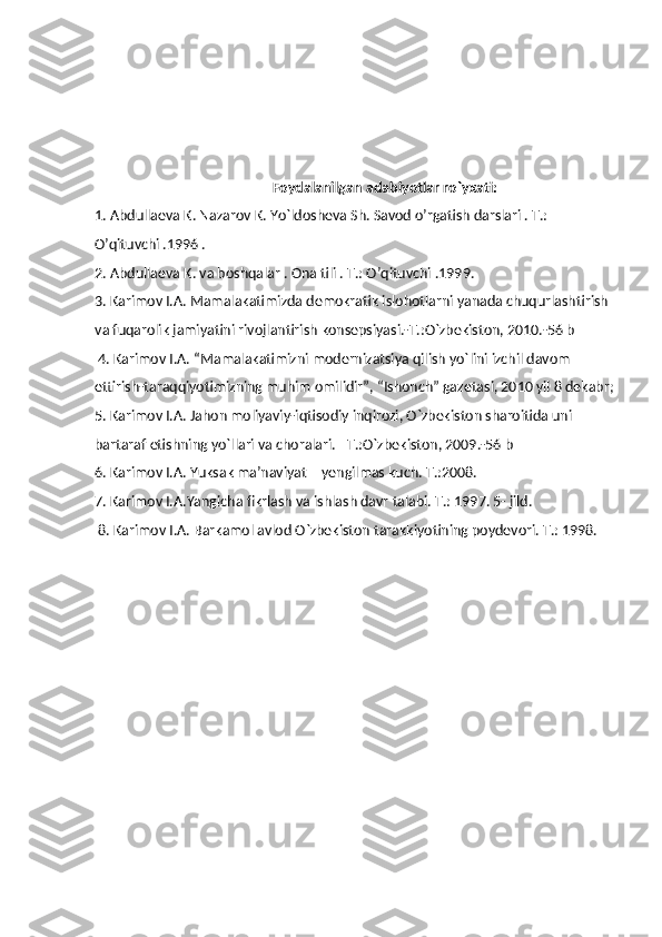 Foydalanilgan adabiyotlar ro`yxati:
1. Abdullaeva K. Nazarov K. Yo`ldosheva Sh. Savod o’rgatish darslari . T.: 
O’qituvchi .1996 . 
2. Abdullaeva K. va boshqalar . Ona tili . T.: O’qituvchi .1999. 
3. Karimov I.A. Mamalakatimizda demokratik islohotlarni yanada chuqurlashtirish 
va fuqarolik jamiyatini rivojlantirish konsepsiyasi.-T.:O`zbekiston, 2010.-56 b
 4. Karimov I.A. “Mamalakatimizni modernizatsiya qilish yo`lini izchil davom 
ettirish-taraqqiyotimizning muhim omilidir”, “Ishonch” gazetasi, 2010 yil 8 dekabr;
5. Karimov I.A. Jahon moliyaviy-iqtisodiy inqirozi, O`zbekiston sharoitida uni 
bartaraf etishning yo`llari va choralari. –T.:O`zbekiston, 2009.-56 b 
6. Karimov I.A. Yuksak ma’naviyat – yengilmas kuch. T.:2008. 
7. Karimov I.A.Yangicha fikrlash va ishlash davr talabi. T.: 1997. 5- jild.
 8. Karimov I.A. Barkamol avlod O`zbekiston tarakkiyotining poydevori. T.: 1998. 