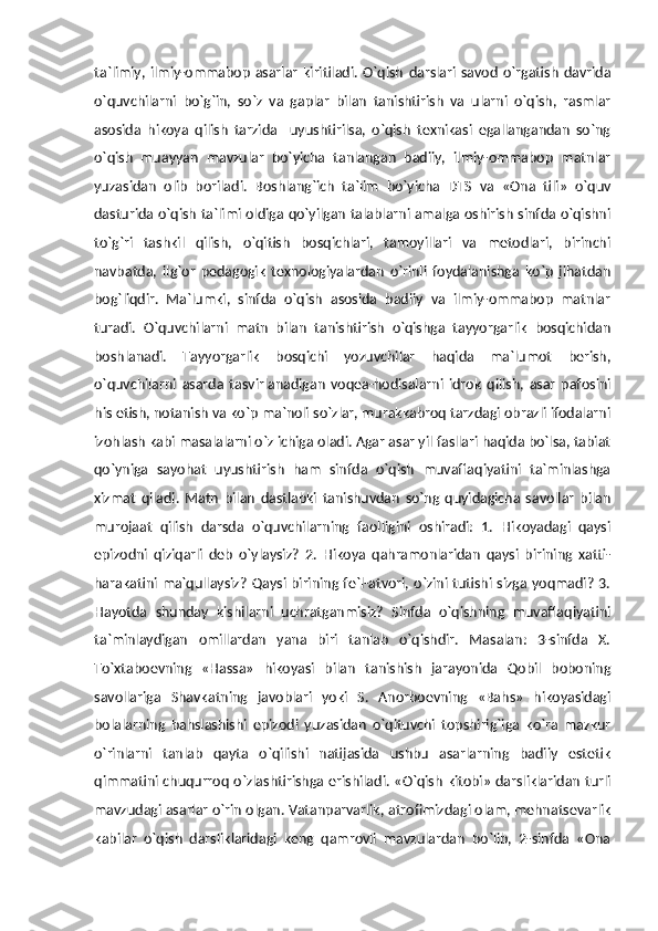 ta`limiy,   ilmiy-ommabop   asarlar   kiritiladi.   O`qish   darslari   savod   o`rgatish   davrida
o`quvchilarni   bo`g`in,   so`z   va   gaplar   bilan   tanishtirish   va   ularni   o`qish,   rasmlar
asosida   hikoya   qilish   tarzida     uyushtirilsa,   o`qish   texnikasi   egallangandan   so`ng
o`qish   muayyan   mavzular   bo`yicha   tanlangan   badiiy,   ilmiy-ommabop   matnlar
yuzasidan   olib   boriladi.   Boshlang`ich   ta`lim   bo`yicha   DTS   va   «Ona   tili»   o`quv
dasturida o`qish ta`limi oldiga qo`yilgan talablarni amalga oshirish sinfda o`qishni
to`g`ri   tashkil   qilish,   o`qitish   bosqichlari,   tamoyillari   va   metodlari,   birinchi
navbatda,   ilg`or   pedagogik   texnologiyalardan   o`rinli   foydalanishga   ko`p   jihatdan
bog`liqdir.   Ma`lumki,   sinfda   o`qish   asosida   badiiy   va   ilmiy-ommabop   matnlar
turadi.   O`quvchilarni   matn   bilan   tanishtirish   o`qishga   tayyorgarlik   bosqichidan
boshlanadi.   Tayyorgarlik   bosqichi   yozuvchilar   haqida   ma`lumot   berish,
o`quvchilarni   asarda   tasvirlanadigan   voqea-hodisalarni   idrok   qilish,   asar   pafosini
his etish, notanish va ko`p ma`noli so`zlar, murakkabroq tarzdagi obrazli ifodalarni
izohlash kabi masalalarni o`z ichiga oladi. Agar asar yil fasllari haqida bo`lsa, tabiat
qo`yniga   sayohat   uyushtirish   ham   sinfda   o`qish   muvaffaqiyatini   ta`minlashga
xizmat   qiladi.   Matn   bilan   dastlabki   tanishuvdan   so`ng   quyidagicha   savollar   bilan
murojaat   qilish   darsda   o`quvchilarning   faolligini   oshiradi:   1.   Hikoyadagi   qaysi
epizodni   qiziqarli   deb   o`ylaysiz?   2.   Hikoya   qahramonlaridan   qaysi   birining   xatti-
harakatini ma`qullaysiz? Qaysi birining fe`l-atvori, o`zini tutishi sizga yoqmadi? 3.
Hayotda   shunday   kishilarni   uchratganmisiz?   Sinfda   o`qishning   muvaffaqiyatini
ta`minlaydigan   omillardan   yana   biri   tanlab   o`qishdir.   Masalan:   3-sinfda   X.
To`xtaboevning   «Hassa»   hikoyasi   bilan   tanishish   jarayonida   Qobil   boboning
savollariga   Shavkatning   javoblari   yoki   S.   Anorboevning   «Bahs»   hikoyasidagi
bolalarning   bahslashishi   epizodi   yuzasidan   o`qituvchi   topshirig`iga   ko`ra   mazkur
o`rinlarni   tanlab   qayta   o`qilishi   natijasida   ushbu   asarlarning   badiiy   estetik
qimmatini chuqurroq o`zlashtirishga erishiladi. «O`qish kitobi» darsliklaridan turli
mavzudagi asarlar o`rin olgan. Vatanparvarlik, atrofimizdagi olam, mehnatsevarlik
kabilar   o`qish   darsliklaridagi   keng   qamrovli   mavzulardan   bo`lib,   2-sinfda   «Ona 