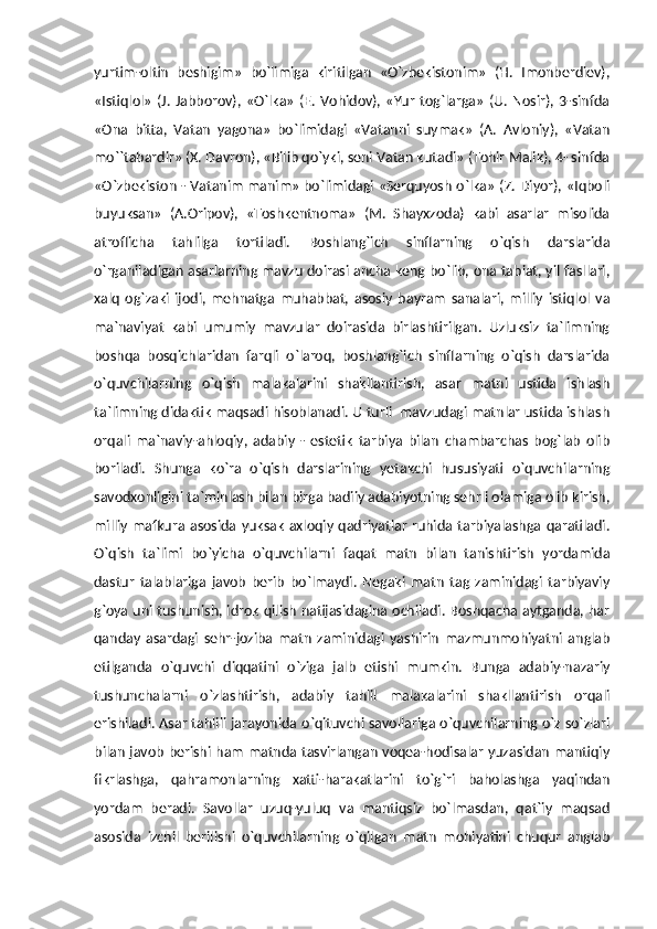 yurtim-oltin   beshigim»   bo`limiga   kiritilgan   «O`zbekistonim»   (H.   Imonberdiev),
«Istiqlol»   (J.  Jabborov),  «O`lka»   (E.   Vohidov),  «Yur  tog`larga»  (U.   Nosir),  3-sinfda
«Ona   bitta,   Vatan   yagona»   bo`limidagi   «Vatanni   suymak»   (A.   Avloniy),   «Vatan
mo``tabardir» (X. Davron), «Bilib qo`yki, seni Vatan kutadi» (Tohir Malik), 4- sinfda
«O`zbekiston - Vatanim manim» bo`limidagi «Serquyosh o`lka» (Z. Diyor), «Iqboli
buyuksan»   (A.Oripov),   «Toshkentnoma»   (M.   Shayxzoda)   kabi   asarlar   misolida
atroflicha   tahlilga   tortiladi.   Boshlang`ich   sinflarning   o`qish   darslarida
o`rganiladigan asarlarning mavzu doirasi ancha keng bo`lib, ona tabiat, yil fasllari,
xalq   og`zaki   ijodi,   mehnatga   muhabbat,   asosiy   bayram   sanalari,   milliy   istiqlol   va
ma`naviyat   kabi   umumiy   mavzular   doirasida   birlashtirilgan.   Uzluksiz   ta`limning
boshqa   bosqichlaridan   farqli   o`laroq,   boshlang`ich   sinflarning   o`qish   darslarida
o`quvchilarning   o`qish   malakalarini   shakllantirish,   asar   matni   ustida   ishlash
ta`limning didaktik maqsadi hisoblanadi. U turli  mavzudagi matnlar ustida ishlash
orqali   ma`naviy-ahloqiy,   adabiy   -   estetik   tarbiya   bilan   chambarchas   bog`lab   olib
boriladi.   Shunga   ko`ra   o`qish   darslarining   yetakchi   hususiyati   o`quvchilarning
savodxonligini ta`minlash bilan birga badiiy adabiyotning sehrli olamiga olib kirish,
milliy  mafkura  asosida yuksak   axloqiy  qadriyatlar  ruhida tarbiyalashga qaratiladi.
O`qish   ta`limi   bo`yicha   o`quvchilarni   faqat   matn   bilan   tanishtirish   yordamida
dastur   talablariga   javob   berib   bo`lmaydi.   Negaki   matn   tag   zaminidagi   tarbiyaviy
g`oya uni tushunish, idrok qilish natijasidagina ochiladi. Boshqacha aytganda, har
qanday   asardagi   sehr-joziba   matn   zaminidagi   yashirin   mazmunmohiyatni   anglab
etilganda   o`quvchi   diqqatini   o`ziga   jalb   etishi   mumkin.   Bunga   adabiy-nazariy
tushunchalarni   o`zlashtirish,   adabiy   tahlil   malakalarini   shakllantirish   orqali
erishiladi. Asar tahlili jarayonida o`qituvchi savollariga o`quvchilarning o`z so`zlari
bilan javob berishi ham matnda tasvirlangan voqea-hodisalar yuzasidan mantiqiy
fikrlashga,   qahramonlarning   xatti-harakatlarini   to`g`ri   baholashga   yaqindan
yordam   beradi.   Savollar   uzuq-yuluq   va   mantiqsiz   bo`lmasdan,   qat`iy   maqsad
asosida   izchil   berilishi   o`quvchilarning   o`qilgan   matn   mohiyatini   chuqur   anglab 