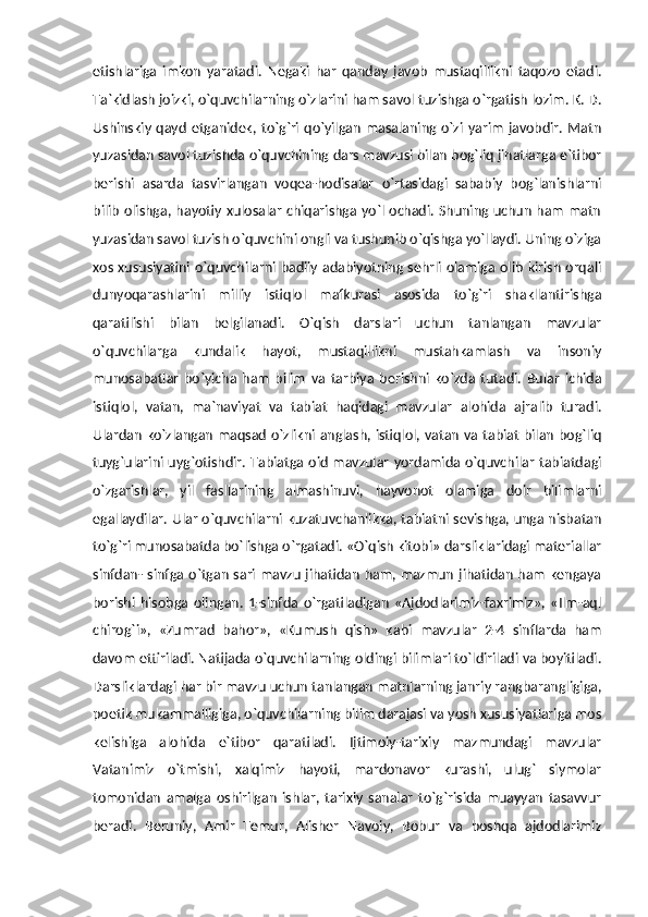 etishlariga   imkon   yaratadi.   Negaki   har   qanday   javob   mustaqillikni   taqozo   etadi.
Ta`kidlash joizki, o`quvchilarning o`zlarini ham savol tuzishga o`rgatish lozim. K. D.
Ushinskiy  qayd   etganidek, to`g`ri  qo`yilgan  masalaning o`zi  yarim   javobdir.  Matn
yuzasidan savol tuzishda o`quvchining dars mavzusi bilan bog`liq jihatlarga e`tibor
berishi   asarda   tasvirlangan   voqea-hodisalar   o`rtasidagi   sababiy   bog`lanishlarni
bilib olishga, hayotiy xulosalar chiqarishga yo`l ochadi. Shuning uchun ham matn
yuzasidan savol tuzish o`quvchini ongli va tushunib o`qishga yo`llaydi. Uning o`ziga
xos xususiyatini o`quvchilarni badiiy adabiyotning sehrli olamiga olib kirish orqali
dunyoqarashlarini   milliy   istiqlol   mafkurasi   asosida   to`g`ri   shakllantirishga
qaratilishi   bilan   belgilanadi.   O`qish   darslari   uchun   tanlangan   mavzular
o`quvchilarga   kundalik   hayot,   mustaqillikni   mustahkamlash   va   insoniy
munosabatlar   bo`yicha   ham   bilim   va   tarbiya   berishni   ko`zda   tutadi.   Bular   ichida
istiqlol,   vatan,   ma`naviyat   va   tabiat   haqidagi   mavzular   alohida   ajralib   turadi.
Ulardan ko`zlangan maqsad o`zlikni anglash, istiqlol, vatan va tabiat bilan bog`liq
tuyg`ularini uyg`otishdir. Tabiatga oid mavzular yordamida o`quvchilar  tabiatdagi
o`zgarishlar,   yil   fasllarining   almashinuvi,   hayvonot   olamiga   doir   bilimlarni
egallaydilar. Ular o`quvchilarni kuzatuvchanlikka, tabiatni sevishga, unga nisbatan
to`g`ri munosabatda bo`lishga o`rgatadi. «O`qish kitobi» darsliklaridagi materiallar
sinfdan- sinfga o`tgan sari mavzu jihatidan ham, mazmun jihatidan ham kengaya
borishi   hisobga   olingan.   1-sinfda   o`rgatiladigan   «Ajdodlarimiz-faxrimiz»,   «Ilm-aql
chirog`i»,   «Zumrad   bahor»,   «Kumush   qish»   kabi   mavzular   2-4   sinflarda   ham
davom ettiriladi. Natijada o`quvchilarning oldingi bilimlari to`ldiriladi va boyitiladi.
Darsliklardagi har bir mavzu uchun tanlangan matnlarning janriy rangbarangligiga,
poetik mukammalligiga, o`quvchilarning bilim darajasi va yosh xususiyatlariga mos
kelishiga   alohida   e`tibor   qaratiladi.   Ijtimoiy-tarixiy   mazmundagi   mavzular
Vatanimiz   o`tmishi,   xalqimiz   hayoti,   mardonavor   kurashi,   ulug`   siymolar
tomonidan   amalga   oshirilgan   ishlar,   tarixiy   sanalar   to`g`risida   muayyan   tasavvur
beradi.   Beruniy,   Amir   Temur,   Alisher   Navoiy,   Bobur   va   boshqa   ajdodlarimiz 