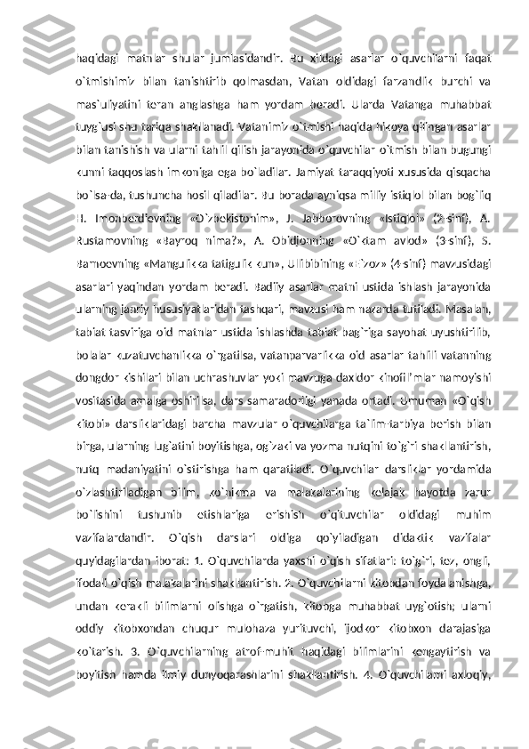 haqidagi   matnlar   shular   jumlasidandir.   Bu   xildagi   asarlar   o`quvchilarni   faqat
o`tmishimiz   bilan   tanishtirib   qolmasdan,   Vatan   oldidagi   farzandlik   burchi   va
mas`uliyatini   teran   anglashga   ham   yordam   beradi.   Ularda   Vatanga   muhabbat
tuyg`usi shu tariqa shakllanadi. Vatanimiz o`tmishi haqida hikoya qilingan asarlar
bilan  tanishish va ularni tahlil  qilish jarayonida o`quvchilar  o`tmish  bilan bugungi
kunni   taqqoslash   imkoniga   ega   bo`ladilar.   Jamiyat   taraqqiyoti   xususida   qisqacha
bo`lsa-da, tushuncha hosil qiladilar. Bu borada ayniqsa milliy istiqlol bilan bog`liq
H.   Imonberdievning   «O`zbekistonim»,   J.   Jabborovning   «Istiqlol»   (2-sinf),   A.
Rustamovning   «Bayroq   nima?»,   A.   Obidjonning   «O`ktam   avlod»   (3-sinf),   S.
Barnoevning «Mangulikka tatigulik kun», Ullibibining «E`zoz» (4-sinf) mavzusidagi
asarlari   yaqindan   yordam   beradi.   Badiiy   asarlar   matni   ustida   ishlash   jarayonida
ularning janriy hususiyatlaridan tashqari, mavzusi ham nazarda tutiladi. Masalan,
tabiat   tasviriga   oid   matnlar   ustida   ishlashda   tabiat   bag`riga   sayohat   uyushtirilib,
bolalar   kuzatuvchanlikka   o`rgatilsa,   vatanparvarlikka   oid   asarlar   tahlili   vatanning
dongdor kishilari bilan uchrashuvlar  yoki mavzuga daxldor kinofil’mlar namoyishi
vositasida   amalga   oshirilsa,   dars   samaradorligi   yanada   ortadi.   Umuman   «O`qish
kitobi»   darsliklaridagi   barcha   mavzular   o`quvchilarga   ta`lim-tarbiya   berish   bilan
birga, ularning lug`atini boyitishga, og`zaki va yozma nutqini to`g`ri shakllantirish,
nutq   madaniyatini   o`stirishga   ham   qaratiladi.   O`quvchilar   darsliklar   yordamida
o`zlashtiriladigan   bilim,   ko`nikma   va   malakalarining   kelajak   hayotda   zarur
bo`lishini   tushunib   etishlariga   erishish   o`qituvchilar   oldidagi   muhim
vazifalardandir.   O`qish   darslari   oldiga   qo`yiladigan   didaktik   vazifalar
quyidagilardan   iborat:   1.   O`quvchilarda   yaxshi   o`qish   sifatlari:   to`g`ri,   tez,   ongli,
ifodali o`qish malakalarini shakllantirish. 2. O`quvchilarni kitobdan foydalanishga,
undan   kerakli   bilimlarni   olishga   o`rgatish,   kitobga   muhabbat   uyg`otish;   ularni
oddiy   kitobxondan   chuqur   mulohaza   yurituvchi,   ijodkor   kitobxon   darajasiga
ko`tarish.   3.   O`quvchilarning   atrof-muhit   haqidagi   bilimlarini   kengaytirish   va
boyitish   hamda   ilmiy   dunyoqarashlarini   shakllantirish.   4.   O`quvchilarni   axloqiy, 