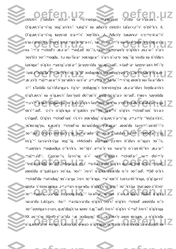 estetik   jihatdan   yetuk   va   mehnatga   muhabbat   ruhida   tarbiyalash.   5.
O`quvchilarning   bog`lanishli   nutqini   va   adabiy   estetik   tafakkurini   o`stirish.   6.
O`quvchilarning   xayolot   olamini   boyitish.   7.   Adabiy   tasavvur   elementlarini
shakllantirish. Shuni unutmaslik kerakki, har bir ta`limiy vazifani bajarishning aniq
va   ilmiy   metodik   usullari   mavjud   bo`lib,   ular   zamonaviy   o`qitish   usullari   bilan
boyitib   borilmoqda.   Bu   vazifalar   boshqalari  bilan   o`zaro   bog`liq   holda   va   sinfdan
tashqari   o`qish   mashg`ulotlari   jarayonida   hal   qilinadi.   «Kadrlar   tayyorlash   Milliy
Dasturi»da ta`lim berishning ilg`or pedagogik texnologiyalarini, zamonaviy o`quv-
uslubiy majmualarini yaratish kabilar umumiy o`rta ta`limning asosiy vazifalaridan
biri   sifatida   ta`kidlangan.   Ilg`or   pedagogik   texnologiya   usullaridan   foydalanish
o`qituvchi   va   o`quvchi   faoliyati   doirasini   aniq   belgilab   beradi.   Inson   hayotida
muhim ahamiyatga ega bo`lgan o`qish faoliyati barcha predmet darslarida amalga
oshiriladi.   Lekin   o`qishga   o`rgatish   yo`l-yo`riqlarini   o`qish   metodikasi   ishlab
chiqadi.   O`qish   metodikasi   kichik   yoshdagi   o`quvchilarning   umumiy   rivojlanishi,
psixologiya,   xususiy   metodika   sohasidagi   yutuqlar   asosida   takomillashtirilib
boriladi.   O`qish   darslarining   samaradorligi   ko`p   jihatdan   ta`lim   metodlarining
to`g`ri   tanlanishiga   bog`liq.   «Metod»   atamasi   yunon   tilidan   olingan   bo`lib,
muayyan   maqsadga   erishish,   borliqni   amaliy   va   nazariy   o`zlashtirish   usullari
majmuidir.   Binobarin,   fanning   o`zi   kabi   o`qitish   metodlari   ham   doimiy
rivojlanishda   bo`ladi.   Masalan,   eski   maktablarda   o`qish   quruq   yod   olish   metodi
asosida   o`rgatilgan   bo`lsa,   hozir   izohli   o`qish   asosida   olib   boriladi.   YOd   olish
metodida   matndagi   so`zlarga   izoh   berishga,   ma`nosini   tushuntirishga,   o`qilganni
qayta hikoyalashga umuman olganda, o`qishning ongli bo`lishiga mutlaqo e`tibor
berilmagan.   Ularda   ko`proq   to`g`ri   talaffuz,   qiroat   bilan   o`qish,   ifodali   o`qish
nazarda   tutilgan.   Hozir   maktablarda   o`qish   izohli   o`qish   metodi   asosida   olib
borilayotgan ekan, quyidagicha savol tug`iladi: Izohli o`qish nima? Izohli o`qishga
XX   asrning   60-70-yillarida   rus   pedagogi   K.D.Ushinskiy   asos   solgan,   u   o`qishda
o`quvchilarni «ongli, tushunib,  o`ylab  o`qishga»  o`rgatishni alohida ta`kidlaydi  va 