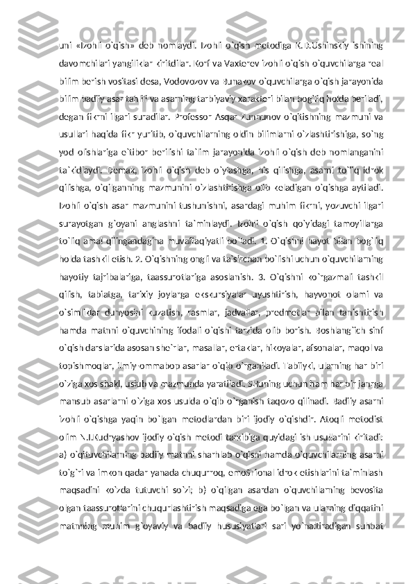 uni   «Izohli   o`qish»   deb   nomlaydi.   Izohli   o`qish   metodiga   K.D.Ushinskiy   ishining
davomchilari yangiliklar kiritdilar. Korf va Vaxterev izohli o`qish o`quvchilarga real
bilim berish vositasi desa, Vodovozov va Bunakov o`quvchilarga o`qish jarayonida
bilim badiiy asar tahlili va asarning tarbiyaviy xarakteri bilan bog`liq holda beriladi,
degan   fikrni   ilgari   suradilar.   Professor   Asqar   Zunnunov   o`qitishning   mazmuni   va
usullari   haqida   fikr   yuritib,   o`quvchilarning   oldin   bilimlarni   o`zlashtirishiga,   so`ng
yod   olishlariga   e`tibor   berilishi   ta`lim   jarayonida   izohli   o`qish   deb   nomlanganini
ta`kidlaydi.   Demak,   izohli   o`qish   deb   o`ylashga,   his   qilishga,   asarni   to`liq   idrok
qilishga,   o`qilganning   mazmunini   o`zlashtirishga   olib   keladigan   o`qishga   aytiladi.
Izohli   o`qish   asar   mazmunini   tushunishni,   asardagi   muhim   fikrni,   yozuvchi   ilgari
surayotgan   g`oyani   anglashni   ta`minlaydi.   Izohli   o`qish   qo`yidagi   tamoyillarga
to`liq   amal   qilingandagina   muvaffaqiyatli   bo`ladi.   1.   O`qishni   hayot   bilan   bog`liq
holda tashkil etish. 2. O`qishning ongli va ta`sirchan bo`lishi uchun o`quvchilarning
hayotiy   tajribalariga,   taassurotlariga   asoslanish.   3.   O`qishni   ko`rgazmali   tashkil
qilish,   tabiatga,   tarixiy   joylarga   ekskursiyalar   uyushtirish,   hayvonot   olami   va
o`simliklar   dunyosini   kuzatish,   rasmlar,   jadvallar,   predmetlar   bilan   tanishtirish
hamda   matnni   o`quvchining   ifodali   o`qishi   tarzida   olib   borish.   Boshlang`ich   sinf
o`qish darslarida asosan she`rlar, masallar, ertaklar, hikoyalar, afsonalar, maqol va
topishmoqlar, ilmiy-ommabop asarlar o`qib o`rganiladi. Tabiiyki, ularning har biri
o`ziga xos shakl, uslub va mazmunda yaratiladi. SHuning uchun ham har bir janrga
mansub   asarlarni   o`ziga   xos   usulda   o`qib   o`rganish   taqozo   qilinadi.   Badiiy   asarni
izohli   o`qishga   yaqin   bo`lgan   metodlardan   biri   ijodiy   o`qishdir.   Atoqli   metodist
olim  N.I.Kudryashov  ijodiy  o`qish   metodi  tarkibiga quyidagi  ish   usullarini  kiritadi:
a)  o`qituvchilarning  badiiy   matnni sharhlab   o`qishi  hamda  o`quvchilarning  asarni
to`g`ri va imkon qadar yanada chuqurroq, emoSTional idrok etishlarini ta`minlash
maqsadini   ko`zda   tutuvchi   so`zi;   b)   o`qilgan   asardan   o`quvchilarning   bevosita
olgan taassurotlarini chuqurlashtirish maqsadiga ega bo`lgan va ularning diqqatini
matnning   muhim   g`oyaviy   va   badiiy   hususiyatlari   sari   yo`naltiradigan   suhbat 