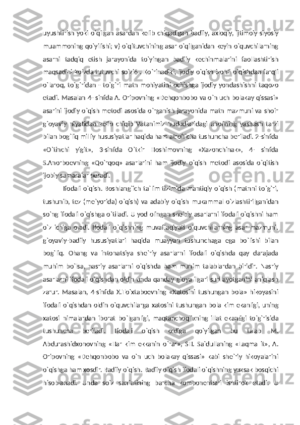 uyushtirish  yoki o`qilgan   asardan  kelib  chiqadigan  badiiy,  axloqiy,  ijtimoiy-siyosiy
muammoning qo`yilishi; v) o`qituvchining asar o`qilganidan keyin o`quvchilarning
asarni   tadqiq   etish   jarayonida   to`yingan   badiiy   kechinmalarini   faollashtirish
maqsadini ko`zda tutuvchi so`zi6 . Ko`rinadiki, ijodiy o`qish izohli o`qishdan farqli
o`laroq,  to`g`ridan   -  to`g`ri  matn   mohiyatini   ochishga   ijodiy   yondashishni   taqozo
etadi. Masalan 4- sinfda A. Oripovning «Dehqonbobo va o`n uch bolakay qissasi»
asarini  ijodiy o`qish metodi asosida o`rganish jarayonida matn mazmuni va shoir
g`oyaviy   niyatidan   kelib   chiqib   Vatanimiz   hududlaridagi   aholining   yashash   tarzi
bilan bog`liq milliy hususiyatlar haqida ham atroflicha tushuncha beriladi. 2-sinfda
«O`tinchi   yigit»,   3-sinfda   O`tkir   Hoshimovning   «Xazonchinak»,   4-   sinfda
S.Anorboevning   «Qo`rqoq»   asarlarini   ham   ijodiy   o`qish   metodi   asosida   o`qitish
ijobiy samaralar beradi.
                 Ifodali o`qish. Boshlang`ich ta`lim tizimida mantiqiy  o`qish (matnni to`g`ri,
tushunib,   tez   (me`yorida)   o`qish)   va   adabiy   o`qish   mukammal  o`zlashtirilganidan
so`ng ifodali o`qishga o`tiladi. U yod olingan she`riy asarlarni ifodali o`qishni ham
o`z   ichiga   oladi.   Ifodali   o`qishning   muvaffaqiyati   o`quvchilarning   asar   mazmuni,
g`oyaviy-badiiy   hususiyatlari   haqida   muayyan   tushunchaga   ega   bo`lishi   bilan
bog`liq.   Ohang   va   intonatsiya   she`riy   asarlarni   ifodali   o`qishda   qay   darajada
muhim   bo`lsa,   nasriy   asarlarni   o`qishda   ham   muhim   talablardan   biridir.   Nasriy
asarlarni ifodali o`qishdan oldin unda qanday g`oya ilgari surilayotganini aniqlash
zarur.   Masalan,   4-sinfda   X.To`xtaboevning   «Xatosini   tushungan   bola»   hikoyasini
ifodali   o`qishdan   oldin   o`quvchilarga  xatosini   tushungan   bola  kim   ekanligi,   uning
xatosi   nimalardan   iborat   bo`lganligi,   maqtanchoqlikning   illat   ekanligi   to`g`risida
tushuncha   beriladi.   Ifodali   o`qish   oldiga   qo`yilgan   bu   talab   M.
Abdurashidxonovning   «Har   kim   ekkanin   o`rar»,   SH.   Sa`dullaning   «Laqma   it»,   A.
Oripovning   «Dehqonbobo   va   o`n   uch   bolakay   qissasi»   kabi   she`riy   hikoyalarini
o`qishga ham xosdir. Badiiy o`qish. Badiiy o`qish ifodali o`qishning yuksak bosqichi
hisoblanadi.   Unda   so`z   san`atining   barcha   komponentlari   ishtirok   etadi.   U 