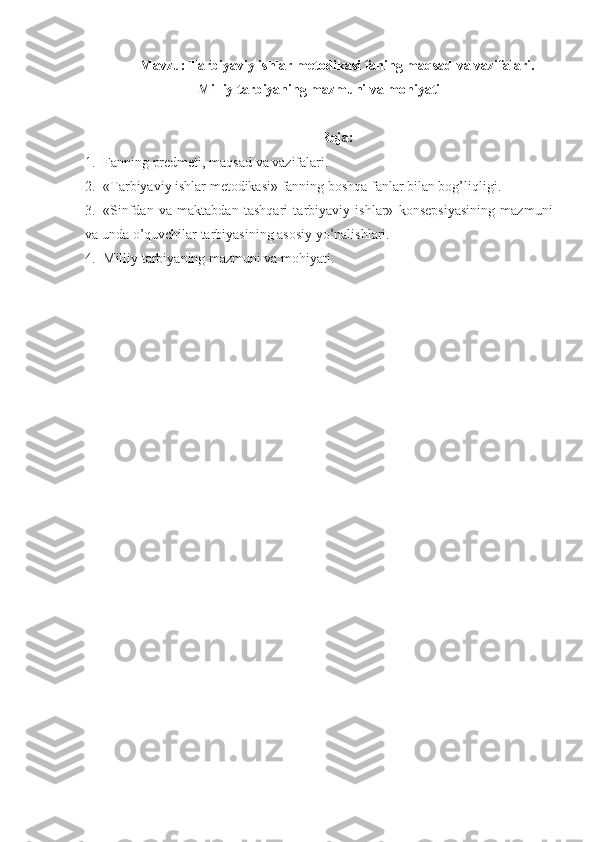 Mavzu: Tarbiyaviy ishlar metodikasi faning maqsad va vazifalari.
Milliy tarbiyaning mazmuni va mohiyati
Reja:
1. Fanning predmeti, maqsad va vazifalari.
2. «Tarbiyaviy ishlar metodikasi» fanning boshqa fanlar bilan bog’liqligi.
3. «Sinfdan   va   maktabdan   tashqari   tarbiyaviy   ishlar»   konsepsiyasining   mazmuni
va unda o’quvchilar tarbiyasining asosiy yo’nalishlari.
4. Milliy tarbiyaning mazmuni va mohiyati. 