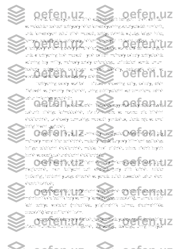 Kirishda konsepsiyani qabul qilish sabablari ochib berilgan. 1-qism. «Sinfdan
va maktabdan tashqari tarbiyaviy ishlar konsepsiyasining zaruriyati»deb nomlanib,
unda   konsepsiyani   qabul   qilish   maqsadi,   tarbiya   tizimida   vujudga   kelgan   holat,
jamiyat   taraqqiyotida   tarbiyaviy   ishlarni   ahamiyati   ifodasini   topgan.   2-qism.
«Tarbiyaviy ishlarning asosiy yo’nalishlari, maqsad va vazifalari» deb nomlangan,
unda   «Tarbiyaning   bosh   maqsadi   -   yosh   avlodni   ma’naviy-axloqiy   tarbiyalashda
xalqning   boy   milliy,   ma’naviy-tarixiy   an’analarga,   urf-odatlari   xamda   umum-
bashariy   qadriyatlarga   asoslangan   samarali   tashkiliy,   pedagogik   shakl   va
vositalarni ishlab chiqib amalga joriy etishdir.
Tarbiyaning   asosiy   vazifasi   –   o’quvchi   shaxsning   aqliy,   axloqiy,   erkin
fikrlovchi   va   jismoniy   rivojlanishi,   uning   qobiliyatlarini   xar   tomonlama   ochish
uchun imkoniyat yaratishdir.
Buning   uchun:   -   yoshlarni   erkin   fikrlashga   tayyorlash,   hayot   mazmunini
tushunib   olishiga   ko’maklashish,   o’z-o’zini   idora   va   nazorat   qila   bilishini
shakllantirish,   uz   shaxsiy   turmushiga   maqsadli   yondashuv,   ularda   reja   va   amal
birligi hissini uyg’otish;
-o’quvchilarni   milliy,   umuminsoniy   qadriyatlar,   Vatanimizning   boy
ma’naviy merosi bilan tanishtirish, madaniy hamda dunyoviy bilimlarni egallashga
bo’lgan   talablarini   shakllantirish,   malaka   hosil   qildirish,   tobora   o’stirib-boyitib
borish va estetik tushunchalarini shakllantirish;
-har   bir   o’smirning   bilimdonligini   va   ijodiy   imkoniyatlarini   aniqlab,   ularni
rivojlantirish,   Inson   faoliyatini   turli   sohalarda   joriy   qilib   ko’rish.   Bolalar
ijodkorligi,   iqtidorini   yuzaga   chiqarish   va   yanada   qullab-quvvatlash   uchun   shart-
sharoit hozirlash;
-insonparvarlik   odobi   me’yorlarini   shakllantirish   (bir-birini   tushunadigan,
mehribonlik shafqatlilik irqiy va milliy kamsitishlarga toqatsizlik), muomala odobi
kabi   tarbiya   vositalari   (nohaqlikka,   yolg’onchilik   tuhmat,   chaqimchilikka
toqatsizlik) keng qo’llanishi lozim.
-vatanparvarlik dunyoviy fikrlash, jamiyatimizda yashayotgan odamlar bilan
o’zaro   munosabat-muloqotni   o’rganish,   o’z   xalqiga,   davlatiga,   uning   himoyasi 