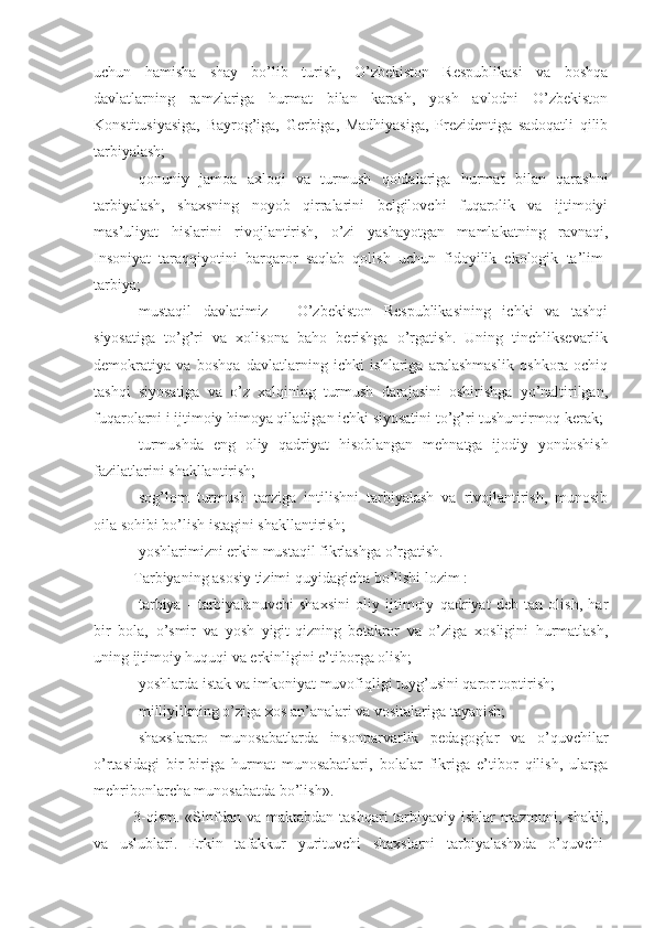 uchun   hamisha   shay   bo’lib   turish,   O’zbekiston   Respublikasi   va   boshqa
davlatlarning   ramzlariga   hurmat   bilan   karash,   yosh   avlodni   O’zbekiston
Konstitusiyasiga,   Bayrog’iga,   Gerbiga,   Madhiyasiga,   Prezidentiga   sadoqatli   qilib
tarbiyalash;
-qonuniy   jamoa   axloqi   va   turmush   qoidalariga   hurmat   bilan   qarashni
tarbiyalash,   shaxsning   noyob   qirralarini   belgilovchi   fuqarolik   va   ijtimoiyi
mas’uliyat   hislarini   rivojlantirish,   o’zi   yashayotgan   mamlakatning   ravnaqi,
Insoniyat   taraqqiyotini   barqaror   saqlab   qolish   uchun   fidoyilik   ekologik   ta’lim-
tarbiya;
-mustaqil   davlatimiz   -   O’zbekiston   Respublikasining   ichki   va   tashqi
siyosatiga   to’g’ri   va   xolisona   baho   berishga   o’rgatish.   Uning   tinchliksevarlik
demokratiya   va   boshqa   davlatlarning   ichki   ishlariga   aralashmaslik   oshkora-ochiq
tashqi   siyosatiga   va   o’z   xalqining   turmush   darajasini   oshirishga   yo’naltirilgan,
fuqarolarni i ijtimoiy himoya qiladigan ichki siyosatini to’g’ri tushuntirmoq kerak;
-turmushda   eng   oliy   qadriyat   hisoblangan   mehnatga   ijodiy   yondoshish
fazilatlarini shakllantirish;
-sog’lom   turmush   tarziga   intilishni   tarbiyalash   va   rivojlantirish,   munosib
oila sohibi bo’lish istagini shakllantirish;
-yoshlarimizni erkin mustaqil fikrlashga o’rgatish.
Tarbiyaning asosiy tizimi quyidagicha bo’lishi lozim :
-tarbiya   -   tarbiyalanuvchi   shaxsini   oliy   ijtimoiy   qadriyat   deb   tan   olish,   har
bir   bola,   o’smir   va   yosh   yigit-qizning   betakror   va   o’ziga   xosligini   hurmatlash,
uning ijtimoiy huquqi va erkinligini e’tiborga olish;
-yoshlarda istak va imkoniyat muvofiqligi tuyg’usini qaror toptirish;
-milliylikning o’ziga xos an’analari va vositalariga tayanish;
-shaxslararo   munosabatlarda   insonparvarlik   pedagoglar   va   o’quvchilar
o’rtasidagi   bir-biriga   hurmat   munosabatlari,   bolalar   fikriga   e’tibor   qilish,   ularga
mehribonlarcha munosabatda bo’lish».
3-qism.  «Sinfdan va maktabdan  tashqari  tarbiyaviy ishlar  mazmuni, shakli,
va   uslublari.   Erkin   tafakkur   yurituvchi   shaxslarni   tarbiyalash»da   o’quvchi- 