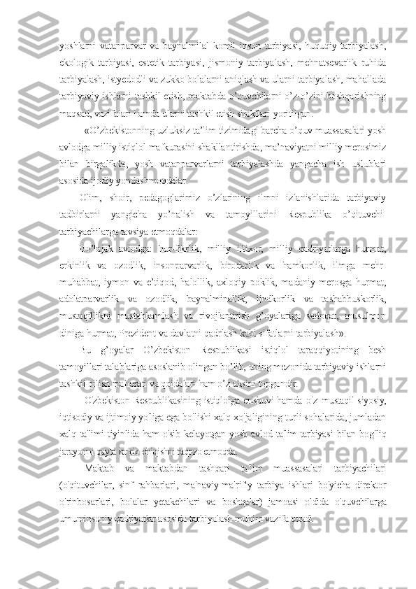 yoshlarni   vatanparvar   va   baynalmilal   komil   inson   tarbiyasi,   huquqiy   tarbiyalash,
ekologik   tarbiyasi,   estetik   tarbiyasi,   jismoniy   tarbiyalash,   mehnatsevarlik   ruhida
tarbiyalash, istyedodli va zukko bolalarni aniqlash va ularni tarbiyalash, mahallada
tarbiyaviy ishlarni tashkil etish, maktabda o’quvchilarni o’z-o’zini boshqarishning
maqsad, vazifalari hamda ularni tashkil etish shakllari yoritilgan.
«O’zbekistonning uzluksiz ta’lim tizimidagi barcha o’quv muassasalari yosh
avlodga milliy istiqlol mafkurasini shakllantirishda, ma’naviyatni milliy merosimiz
bilan   birgalikda,   yosh   vatanparvarlarni   tarbiyalashda   yangacha   ish   uslublari
asosida ijodiy yondashmoqdalar.
Olim,   shoir,   pedagoglarimiz   o’zlarining   ilmni   izlanishlarida   tarbiyaviy
tadbirlarni   yangicha   yo’nalish   va   tamoyillarini   Respublika   o’qituvchi-
tarbiyachilarga tavsiya etmoqdalar:
Bo’lajak   avlodga:   hur-fikrlik,   milliy   iftixor,   milliy   qadriyatlarga   hurmat,
erkinlik   va   ozodlik,   insonparvarlik,   birodarlik   va   hamkorlik,   ilmga   mehr-
muhabbat,   iymon   va   e’tiqod,   halollik,   axloqiy   poklik,   madaniy   merosga   hurmat,
adolatparvarlik   va   ozodlik,   baynalminallik,   ijodkorlik   va   tashabbuskorlik,
mustaqillikni   mustahkamlash   va   rivojlantirish   g’oyalariga   sadoqat,   musulmon
diniga hurmat, Prezident va davlatni qadrlash kabi sifatlarni tarbiyalash».
Bu   g’oyalar   O’zbekiston   Respublikasi   istiqlol   taraqqiyotining   besh
tamoyillari talablariga asoslanib olingan bo’lib, uning mezonida tarbiyaviy ishlarni
tashkil qilish mahorati va qoidalari ham o’z aksini topgandir.
O'zbekiston   Respublikasining   istiqlolga   erishuvi  hamda   o'z   mustaqil  siyosiy,
iqtisodiy va ijtimoiy yo'liga  ega bo'lishi xalq xo'jaligining turli sohalarida, jumladan
xalq   ta'limi   tiyinlida   ham   o'sib  kelayotgan  yosh  avlod  ta'lim-tarbiyasi   bilan   bog'liq
jarayonni qayta   ko'rib chiqishni taqozo etmoqda.
Maktab   va   maktabdan   tashqari   ta'lim   muassasalari   tarbiya chilari
(o'qituvchilar,   sinf   rahbarlari,   ma'naviy-ma'rifiy   tarbiya   ishlari   bo'yicha   direktor
o'rinbosarlari,   bolalar   yetakchilari   va   boshqalar)   jamoasi   oldida   o'quvchilarga
umuminsoniy qadriyatlar  asosida tarbiyalash muhim vazifa  turadi. 