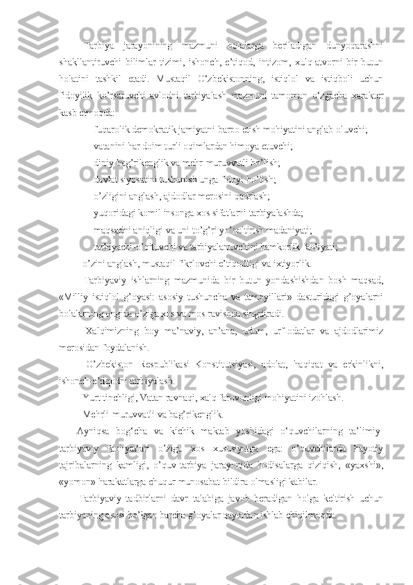 Tarbiya   jarayonining   mazmuni   bolalarga   beriladigan   dunyoqarashni
shakllantiruvchi   bilimlar   tizimi,   ishonch,   e’tiqod,   intizom,   xulq-atvorni   bir   butun
holatini   tashkil   etadi.   Mustaqil   O‘zbekistonning,   istiqlol   va   istiqboli   uchun
fidoyilik   ko’rsatuvchi   avlodni   tarbiyalash   mazmuni   tamoman   o‘zgacha   xarakter
kasb etmoqda:
- fuqarolik demokratik jamiyatni barpo etish mohiyatini anglab oluvchi;
- vatanini har doim turli oqimlardan himoya etuvchi;
- diniy bag’rikenglik va mehr-muruvvatli bo’lish;
- davlat siyosatini tushunish unga fidoyi bo’lish;
- o’zligini anglash, ajdodlar merosini qadrlash;
- yuqoridagi komil insonga xos sifatlarni tarbiyalashda;
- maqsadni aniqligi va uni to’g’ri yo’naltirish madaniyati;
- tarbiyachi-o’qituvchi va tarbiyalanuvchini hamkorlik faoliyati;
- o’zini anglash, mustaqil fikrlovchi e’tiqodligi va ixtiyorlik.
Tarbiyaviy   ishlarning   mazmunida   bir   butun   yondashishdan   bosh   maqsad,
«Milliy   istiqlol   g’oyasi:   asosiy   tushuncha   va   tamoyillari»   dasturidagi   g’oyalarni
bolalarning ongida o’ziga xos va mos ravishda singdiradi.
-   Xalqimizning   boy   ma’naviy,   an’ana,   udum,   urf-odatlar   va   ajdodlarimiz
merosidan foydalanish.
-   O’zbekiston   Respublikasi   Konstitutsiyasi,   adolat,   haqiqat   va   erkinlikni,
ishonch-e’tiqodni tarbiyalash.
- Yurt tinchligi, Vatan ravnaqi, xalq farovonligi mohiyatini izohlash.
- Mehrli-muruvvatli va bag’rikenglik.
Ayniqsa   bog‘cha   va   kichik   maktab   yoshidagi   o‘quvchilarning   ta’limiy-
tarbiyaviy   faoliyatlari   o’ziga   xos   xususiyatga   ega:   o’quvchilarda   hayotiy
tajribalarning   kamligi,   o’quv-tarbiya   jarayonida   hodisalarga   qiziqish,   «yaxshi»,
«yomon» harakatlarga chuqur munosabat bildira olmasligi kabilar.
Tarbiyaviy   tadbirlarni   davr   talabiga   javob   beradigan   holga   keltirish   uchun
tarbiyaning asosi bo’lgan barcha g’oyalar qaytadan ishlab chiqilmoqda. 