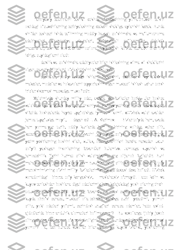 Tarbiyaviy   tadbirlarni   tashkil   etishda   o’qituvchining   yo’naltiruvchi   ta’siri
ostidagi   o’quvchilarning   tarbiyalashning   etakchi   shakliga   aylanishi   kerak.   Bunda
sinfdan   tashqari   ishda   ta’limning   moddiy   bazasi:   qo’shimcha   va   ma’lumotnoma
adabiyotlari   laboratoriya   uskunalari,   ko’rgazmali   qo’llanmalar,   didaktik
materiallar,   texnika   vositalaridan   oqilona   foydalanish   ko’zda   tutiladi.   Ular   o’z
ichiga quyidagilarni oladi:
- darslik va qo’shimcha adabiyotlar  bilan ishlashning  xilma-xil  shakllarini
olgan, nazariy bilimlarni o’zlashtirishni ta’minlovchi;
- tajribalar,   ijodiy   tusdagi   ishlarni   bajarishni,   asboblarni   loyihalashni,
maketlar, modellar va hokazolarni tayyorlashni olgan mustaqil ishlash uchun topsh
iriqlar sistemasi maqsadga muvofiqdir.
Xalqimizda   shunday   milliy   odat,   an’ana   va   fazilatlar   borki,   ular   boshqa
xalqlarda   yo’qligidan   tashqari,   insoniyat   ma’naviyatining   nodir   zarvaraqlari
sifatida   boshqalarda   hayrat   uyg’otishga   iymonim   komil.   «O’zbek   xalqi   azaldan
jamoa tuyg’usiga moyil, — degan edi I. A. Karimov. — Bizlar to’yda ham, azada
ham   yonma-yon   turib,   oddiy   kunlarda   ham   bir-birining   xolidan   xabar   olib,
kattaning   hurmatini,   kichikning   izzatini   joy-joyiga   qo’yib,   beva-bechoralarning,
yetim-yesirlarning   boshini   silab,   xullas,   odamgarchilikni   barcha   narsadan   ustun
qo’yib   yashagan   insonlarning   farzandlari   bulamiz».   Jamoaga   suyanish   va
jamoatchilik   fikrini   hurmat   qilish   xalqimizning   eng   olijanob   fazilatidir.   Buni
mahallalardagi   ijtimoiy-axloqiy   rasm-rusumlar   isbot   qilib   kelmoqda.   Birgina   to’y
marosimimizning   o’zini   milliy   fazilatlarimizning   guldastasi   desa   bo’ladi.   O’zbek
xonadonidagi     birorta   to’y   kengashsiz,       maslahatsiz   o’tmaydi.   Hatto   kelin   va
kuyov tanlashdan boshlana-digai odatlarimiz ham kelajakdagi yosh oilaning tinch-
totuvligini   nazarda   tutadi:   kimning   farzandi,   ota-onasi   qanaqa   odamlar,   mahalla-
kuyda   obro’si   qanaqa,   mustaqil   oila   tebratib   ketishga   qurbi     yetadimi,     yomon
qiliq,   yoki   odatlari   yo’qmi,   qarindosh-urug’lari   qanaqa   odamlar,   hatto   avlod-
ajdodlarida   biror   anduhik   alomatlari   bo’lmaganmi?     Bu   savollarga   ijobiy   javob
olingachgina ikki tomon o’z rozi-rizoligini beradi. Bunday odatlarimizning nimasi
yomon?   Ha,   deb   bunaqa   savollar   bilan   kelin   yo   kuyov   izlansa,   yoshlarning 