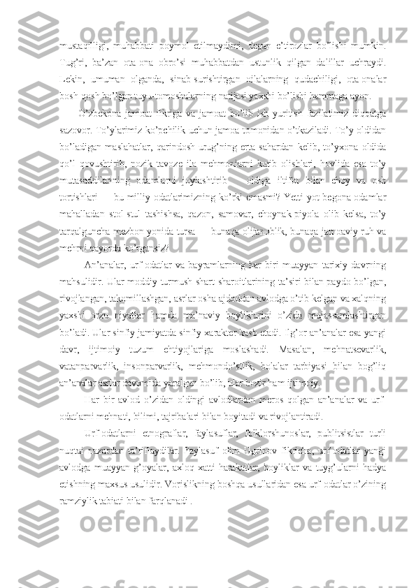 mustaqilligi,   muhabbati   poymol   etilmaydimi,   degan   e’tirozlar   bo’lishi   mumkin.
Tug’ri,   ba’zan   ota-ona   obro’si   muhabbatdan   ustunlik   qilgan   dalillar   uchraydi.
Lekin,   umuman   olganda,   sinab-surishtirgan   oilalarning   qudachiligi,   ota-onalar
bosh-qosh bo’lgan tuyu-tomoshalarning natijasi yaxshi bo’lishi hammaga ayon.
O’zbekona   jamoat   fikriga   va   jamoat   bo’lib   ish   yuritish   fazilatimiz   diqqatga
sazovor. To’ylarimiz ko’pchilik uchun jamoa tomonidan o’tkaziladi. To’y oldidan
bo’ladigan   maslahatlar,   qarindosh-urug’ning   erta   sahardan   kelib,   to’yxona   oldida
qo’l   qovushtirib,   nozik   tavoze   ila   mehmonlarni   kutib   olishlari,   hovlida   esa   to’y
mutasaddilarining   odamlarni   joylashtirib       oldiga   iltifot   bilan   choy   va   osh
tortishlari — bu milliy odatlarimizning ko’rki emasmi? Yetti yot begona odamlar
mahalladan   stol-stul   tashishsa,   qazon,   samovar,   choynak-piyola   olib   kelsa,   to’y
tarqalguncha mezbon yonida tursa — bunaqa olijanoblik, bunaqa jamoaviy ruh va
mehrni qayorda ko’rgansiz?
An’analar,   urf-odatlar   va   bayramlarning   har   biri   muayyan   tarixiy   davrning
mahsulidir. Ular moddiy turmush shart-sharoitlarining ta’siri bilan paydo bo’lgan,
rivojlangan, takomillashgan, asrlar osha ajdoddan avlodga o’tib kelgan va xalqning
yaxshi   orzu   niyatlar   hamda   ma’naviy   boyliklarini   o’zida   mujassamlashtirgan
bo’ladi. Ular sinfiy jamiyatda sinfiy xarakter kasb etadi. Ilg’or an’analar esa yangi
davr,   ijtimoiy   tuzum   ehtiyojlariga   moslashadi.   Masalan,   mehnatsevarlik,
vatanparvarlik,   insonparvarlik,   mehmondo’stlik,   bolalar   tarbiyasi   bilan   bog’liq
an’analar asrlar davomida yaralgan bo’lib, ular hozir ham ijtimoiy.
Har   bir   avlod   o’zidan   oldingi   avlodlardan   meros   qolgan   an’analar   va   urf-
odatlarni mehnati, bilimi, tajribalari bilan boyitadi va rivojlantiradi.
Urf-odatlarni   etnograflar,   faylasuflar,   folklorshunoslar,   publitsistlar   turli
nuqtai   nazardan   ta’riflaydilar.   Faylasuf   olim   Ugrinov   fikricha,   urf-odatlar   yangi
avlodga   muayyan   g’oyalar,   axloq   xatti-harakatlar,   boyliklar   va   tuyg’ularni   hadya
etishning maxsus usulidir. Vorislikning boshqa usullaridan esa urf-odatlar o’zining
ramziylik tabiati bilan farqlanadi . 
