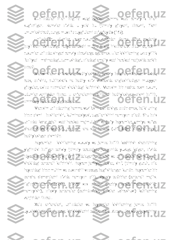 «Urf-odatlar   bilan   bog’liq   xatgi-harakat   hamma   vaqt   ramziylik   bilan
sug’orilgan.   Ramzlar   o’zida   u   yoki   bu   ijtimoiy   g’oyani,   obrazni,   fikrni
umumlashtiradi, tunga muvofiq tuyg’ularni qo’zg’aydi» (169).
Urf-odatlar,   udumlar,   rasm-rusumlar   zanjirdan   iborat.   Ular   madaniy
boyliklarni avlodlarga hadya echuvchi muhim vosita hisoblanadi. Udumlar, rasm-
rusumlar urf-odat singari ramziy obrazlarga ega emas. Ular kishilarning uzoq yillik
faoliyati - mehnatdagi, turmushdagi, oiladagi amaliy xatti-harakati natijasida tarkib
topadi.
Marosimlar   -   an’ananing   badiiylashgan,   ramziy   belgilar,   obrazlar   musiqa,
raqs,   qo’shiq,   publitsistik   na   badiiy   so’z   vositasida   anglashiladigan   muayyan
g’oyalar,   axloq   normalari   shaklidagi   ko’rinish.   Marosim   bir   nechta   rasm-rusum,
udumlar   zanjiridan   iborat.   U   an’analarning   tantanali   badiiylashgan   qismi   bo’lib,
ommaviy harakatlar yig’indisidir .
Marosim urf-odatning hamma vazifasini ado etishga qodir emas, balki uning
biror qismi  - boshlanishi, kulminatsiyasi,  tugallanishini  namoyon qiladi. Shu bois
urf-odat   keng   rejali   xatti-harakat   majmui   bo’lsa   (to’y   bayramlar,   armiya   safiga
chaqirish   va   hokazolar),   marosim   ana   shu   tantana   (urf-odat)ni   o’tkazish   payti
badiiylashgan qismidir.
Bayramlar   -   kishilarning   xususiy   va   jamoa   bo’lib   kechirish   sharoitining
yig’indisi   bo’lgan   tarixiy   ijtimoiy   taraqqiyot   jarayonida   yuzaga   kelgan,   o’zida
idyeallarni,   estetik   ehtiyojlarni   ifodalagan   an’analar   va   urf-odatlarning   muayyan
shakldagi   tantanali   ko’rinishi.   Bayram-jamiyat,   davlat,   sinf,   ijtimoiy   guruh,   oila
hayotidagi biror muhim va quvonchli voqeaga bag’ishlangan kundir. Bayramlar bir
qancha   elementlarni   o’zida   namoyon   qilib,   siyosiy   tadbirlar   (tantanali   majlis.
ilg’orlarni   mukofotlash),   o’ziga   xos   odatlar   (harbiy   parad,   mehnatkashlar
namoyishi),   oilaviy   tantanalar   (qarindoshlar,   do’stlar   uchrashuvi)   kabilarning
zanjiridan iborat .
Xalq   an’analari,   urf-odatlar   va   bayramlar   kishilarning   jamoa   bo’lib
uyushishlarini, muloqotga kirishishlarini taqozo etadi. Zotan, ular xalq, hayotining 