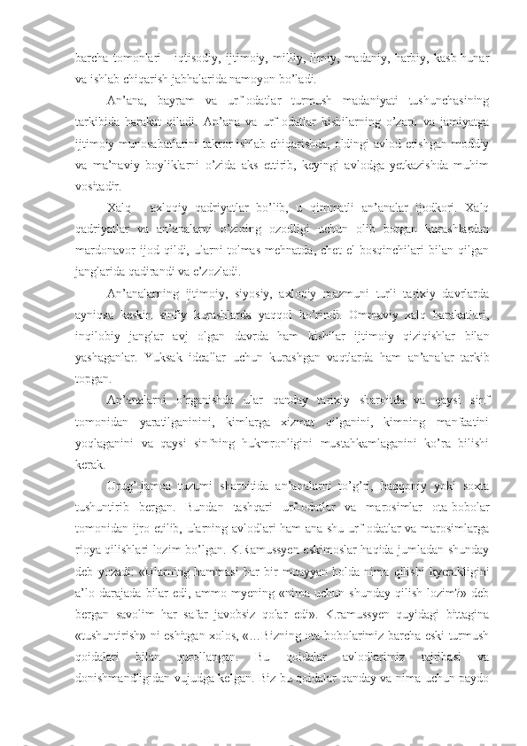 barcha   tomonlari   -   iqtisodiy,   ijtimoiy,   milliy,   ilmiy,   madaniy,   harbiy,   kasb-hunar
va ishlab chiqarish jabhalarida namoyon bo’ladi.
An’ana,   bayram   va   urf-odatlar   turmush   madaniyati   tushunchasining
tarkibida   harakat   qiladi.   An’ana   va   urf-odatlar   kishilarning   o’zaro   va   jamiyatga
ijtimoiy munosabatlarini takror ishlab chiqarishda, oldingi avlod erishgan moddiy
va   ma’naviy   boyliklarni   o’zida   aks   ettirib,   keyingi   avlodga   yetkazishda   muhim
vositadir.
Xalq   -   axloqiy   qadriyatlar   bo’lib,   u   qimmatli   an’analar   ijodkori.   Xalq
qadriyatlar   va   an’analarni   o’zining   ozodligi   uchun   olib   borgan   kurashlardan
mardonavor   ijod   qildi,   ularni   tolmas   mehnatda,   chet   el   bosqinchilari   bilan   qilgan
janglarida qadirandi va e’zozladi.
An’analarning   ijtimoiy,   siyosiy,   axloqiy   mazmuni   turli   tarixiy   davrlarda
ayniqsa   keskin   sinfiy   kurashlarda   yaqqol   ko’rindi.   Ommaviy   xalq   harakatlari,
inqilobiy   janglar   avj   olgan   davrda   ham   kishilar   ijtimoiy   qiziqishlar   bilan
yashaganlar.   Yuksak   ideallar   uchun   kurashgan   vaqtlarda   ham   an’analar   tarkib
topgan.
An’analarni   o’rganishda   ular   qanday   tarixiy   sharoitda   va   qaysi   sinf
tomonidan   yaratilganinini,   kimlarga   xizmat   qilganini,   kimning   manfaatini
yoqlaganini   va   qaysi   sinfning   hukmronligini   mustahkamlaganini   ko’ra   bilishi
kerak.
Urug’-jamoa   tuzumi   sharoitida   an’analarni   to’g’ri,   haqqoniy   yoki   soxta
tushuntirib   bergan.   Bundan   tashqari   urf-odatlar   va   marosimlar   ota-bobolar
tomonidan ijro etilib, ularning avlodlari ham ana shu urf-odatlar va marosimlarga
rioya qilishlari lozim bo’lgan. K.Ramussyen eskimoslar haqida jumladan shunday
deb   yozadi:   «Ularning   hammasi   har   bir   muayyan   holda   nima   qilishi   kyerakligini
a’lo   darajada   bilar   edi,   ammo   myening   «nima   uchun   shunday   qilish   lozim?»-deb
bergan   savolim   har   safar   javobsiz   qolar   edi».   K.ramussyen   quyidagi   bittagina
«tushuntirish» ni eshitgan xolos, «…Bizning ota-bobolarimiz barcha eski turmush
qoidalari   bilan   qurollangan.   Bu   qoidalar   avlodlarimiz   tajribasi   va
donishmandligidan vujudga kelgan. Biz bu qoidalar qanday va nima uchun paydo 