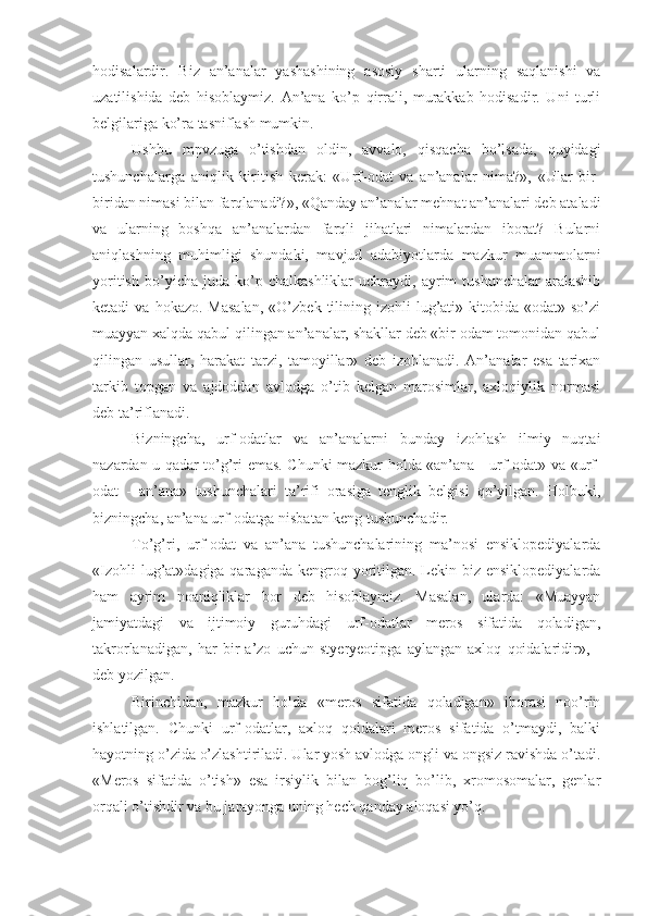 hodisalardir.   Biz   an’analar   yashashining   asosiy   sharti   ularning   saqlanishi   va
uzatilishida   deb   hisoblaymiz.   An’ana   ko’p   qirrali,   murakkab   hodisadir.   Uni   turli
belgilariga ko’ra tasniflash mumkin.
Ushbu   mpvzuga   o’tishdan   oldin,   avvalo,   qisqacha   bo’lsada,   quyidagi
tushunchalarga   aniqlik   kiritish   kerak:   «Urf-odat   va   an’analar   nima?»,   «Ular   bir-
biridan nimasi bilan farqlanadi?», «Qanday an’analar mehnat an’analari deb ataladi
va   ularning   boshqa   an’analardan   farqli   jihatlari   nimalardan   iborat?   Bularni
aniqlashning   muhimligi   shundaki,   mavjud   adabiyotlarda   mazkur   muammolarni
yoritish   bo’yicha  juda   ko’p  chalkashliklar   uchraydi,  ayrim   tushunchalar   aralashib
ketadi   va  hokazo.  Masalan,   «O’zbek  tilining  izohli  lug’ati»  kitobida  «odat»  so’zi
muayyan xalqda qabul qilingan an’analar, shakllar deb «bir odam tomonidan qabul
qilingan   usullar,   harakat   tarzi,   tamoyillar»   deb   izohlanadi.   An’analar   esa   tarixan
tarkib   topgan   va   ajdoddan   avlodga   o’tib   kelgan   marosimlar,   axloqiylik   normasi
deb ta’riflanadi.
Bizningcha,   urf-odatlar   va   an’analarni   bunday   izohlash   ilmiy   nuqtai
nazardan u qadar to’g’ri emas. Chunki mazkur holda «an’ana - urf-odat» va «urf-
odat   -   an’ana»   tushunchalari   ta’rifi   orasiga   tenglik   belgisi   qo’yilgan.   Holbuki,
bizningcha, an’ana urf-odatga nisbatan keng tushunchadir.
To’g’ri,   urf-odat   va   an’ana   tushunchalarining   ma’nosi   ensiklopediyalarda
«Izohli  lug’at»dagiga qaraganda kengroq yoritilgan.  Lekin biz ensiklopediyalarda
ham   ayrim   noaniqliklar   bor   deb   hisoblaymiz.   Masalan,   ularda:   «Muayyan
jamiyatdagi   va   ijtimoiy   guruhdagi   urf-odatlar   meros   sifatida   qoladigan,
takrorlanadigan,   har   bir   a’zo   uchun   styeryeotipga   aylangan   axloq   qoidalaridir»,   -
deb yozilgan.
Birinchidan,   mazkur   holda   «meros   sifatida   qoladigan»   iborasi   noo’rin
ishlatilgan.   Chunki   urf-odatlar,   axloq   qoidalari   meros   sifatida   o’tmaydi,   balki
hayotning o’zida o’zlashtiriladi. Ular yosh avlodga ongli va ongsiz ravishda o’tadi.
«Meros   sifatida   o’tish»   esa   irsiylik   bilan   bog’liq   bo’lib,   xromosomalar,   genlar
orqali o’tishdir va bu jarayonga uning hech qanday aloqasi yo’q. 