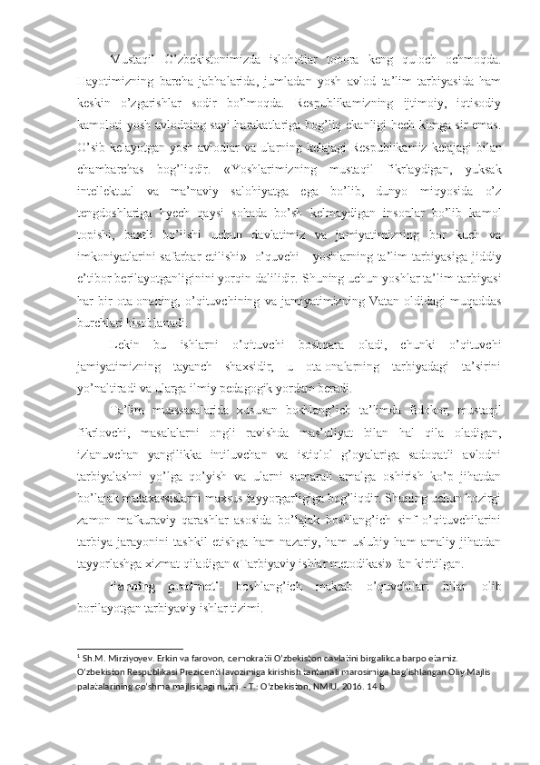 Mustaqil   O’zbekistonimizda   islohotlar   tobora   keng   quloch   ochmoqda.
Hayotimizning   barcha   jabhalarida,   jumladan   yosh   avlod   ta’lim   tarbiyasida   ham
keskin   o’zgarishlar   sodir   bo’lmoqda.   Respublikamizning   ijtimoiy,   iqtisodiy
kamoloti yosh avlodning sayi harakatlariga bog’liq ekanligi hech kimga sir emas.
O’sib kelayotgan yosh avlodlar va ularning kelajagi Respublikamiz  kelajagi   bilan
chambarchas   bog’liqdir .   « Yoshlarimizning   mustaqil   fikrlaydigan,   yuksak
intellektual   va   ma’naviy   salohiyatga   ega   bo’lib,   dunyo   miqyosida   o’z
tengdoshlariga   hyech   qaysi   sohada   bo’sh   kelmaydigan   insonlar   bo’lib   kamol
topishi,   baxtli   bo’lishi   uchun   davlatimiz   va   jamiyatimizning   bor   kuch   va
imkoniyatlarini  safarbar  etilishi » 1
  o’quvchi  -  yoshlarning ta’lim-tarbiyasiga jiddiy
e’tibor  berilayotganliginini yorqin dalilidir .  Shuning uchun yo shlar ta’lim-tarbiyasi
har   bir   ota-onaning,  o’qituvchining   va   jamiyatimizning   Vatan   oldidagi   muqaddas
burchlari  hisoblanadi .
Lekin   bu   ishlarni   o’qituvchi   boshqara   oladi,   chunki   o’qituvchi
jamiyatimizning   tayanch   shaxsidir,   u   ota-onalarning   tarbiyadagi   ta’sirini
yo’naltiradi va ularga ilmiy pedagogik yordam beradi.
Ta’lim   muassasalarida   xususan   boshlang’ich   ta’limda   fidokor,   mustaqil
fikrlovchi,   masalalarni   ongli   ravishda   mas’uliyat   bilan   hal   qila   oladigan,
izlanuvchan   yangilikka   intiluvchan   va   istiqlol   g’oyalariga   sadoqatli   avlodni
tarbiyalashni   yo’lga   qo’yish   va   ularni   samarali   amalga   oshirish   ko’p   jihatdan
bo’lajak mutaxassislarni maxsus tayyorgarligiga bog’liqdir. Shuning uchun hozirgi
zamon   mafkuraviy   qarashlar   asosida   bo’lajak   boshlang’ich   sinf   o’qituvchilarini
tarbiya   jarayonini   tashkil   etishga   ham   nazariy,   ham   uslubiy   ham   amaliy   jihatdan
tayyorlashga xizmat qiladigan «Tarbiyaviy ishlar metodikasi» fan kiritilgan.
Fanning   predmeti -   boshlang’ich   maktab   o’quvchilari   bilan   olib
borilayotgan tarbiyaviy ishlar tizimi.
1
 Sh.M. Mirziyoyev. Erkin va farovon, demokratii O’zbekiston davlatini birgalikda barpo etamiz. 
O’zbekiston Respublikasi Prezidenti lavozimiga kirishish tantanali marosimiga bag’ishlangan Oliy Majlis 
palatalarining qo’shma majlisidagi nutqi. - T.: O’zbekiston, NMIU, 2016. 14 b. 