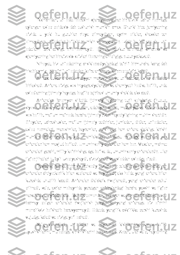 Ikkinchidan,   urf-odat   iborasini   «jamiyatning   har   bir   a’zosi   uchun   normaga
aylangan   axloq   qoidasi»   deb   tushunish   mumkin   emas.   Chunki   bitta   jamiyatning
o’zida   u   yoki   bu   guruhlar   rioya   qilmaydigan,   ayrim   oilalar,   shaxslar   tan
olmaydigan urf-odatlar bo’lishi  mumkin va mavjuddir. Lekin bu hol  ana shu urf-
odatlarni   tark   etishga   olib   bormaydi.   Demak,   mazkur   ta’rifdagi   «meros»   va
«jamiyatning har bir a’zosi» so’zlari iboraning aniqligiga putur yetkazadi.
Nihoyat,   biz   urf-odatning   ensiklopediyalardagi   ta’rifi   birmuncha   keng   deb
hisoblaymiz. Bu ta’rif urf-odatdan ko’ra an’anaga ko’proq to’g’ri keladi.
An’ana   tushunchasida   muayyan   marosimlar   va   urf-odatlar,   axloq   qoidalari
birlashadi. An’ana o’ziga xos intyegrasiyalangan va ahamiyatli hodisa bo’lib, unda
avlodlarning ijtimoiy hayotga bog’liq tajribasi umumiy shaklda aks etadi. 
An’analar   fenomyen   sifatida   ijtimoiy   hayotning   turli   sohalariga   (huquq,
siyosat,   iqtisodiyot,  etnografiya,  din,  adabiyot,  san’at,   madaniyat  va  hokazolarga)
xos bo’lib, ma’lum ma’noda barcha ijtimoiy tizim hayotiyligining muhim shartidir.
G’oyalar,   uchrashuvlar,   ma’lum   ijtimoiy   tadbirlar,   jumladan,   didlar,   urf-odatlar,
axloq   normalari,   marosimlar,   bayramlar,   qo’shiqlar   ham   an’ana   shakliga   kirishi
mumkin.   Shuningdek,   xalqqa,   mamlakatga,   o’lkaga,   millatga   va   oilaga   xos
an’analar ham mavjud bo’ladi. Umuminsoniy an’analar ham bor. Masalan, mehnat
an’analari garchi, milliy ko’rinishga ega bo’lsa-da, umuminsoniy an’analardir. Ular
ilg’or jihatlari tufayli uzoq yashaydi, e’zozlanadi va avloddan avlodga o’tadi.
Davrning   hamda   ijtimoiy-iqtisodiy   tuzumning   talablariga   javob   beradigan
an’analar ehtiyotkorlik bilan saqlanadi va boyitiladi; aks holda yangi an’ana bilan
kurashda   unutilib   ketadi.   An’analar   dialektik   rivojlanadi,   yangi   an’analar   qabul
qilinadi,   xalq,   asrlar   mobaynida   yaratgan   an’analardagi   barcha   yaxshi   va   ilg’or
narsalardan foydalaniladi. Ikkinchi tomondan, eskirgan va zamon talablariga javob
bermay   qolgan   an’analar   rivojlanish   jarayonida   yangi   an’anaga   o’z   o’rnini
moneliksiz   bo’shatib   beravyermaydi.   Odatda   yangilik   eskilikka   qarshi   kurashda
vujudga keladi va o’ziga yo’l ochadi.
Xalq   an’analari,   urf-odatlar   va   bayramlar   kishilarning   jamoa   bo’lib
uyushishlarini, muloqotga kirishishlarini taqozo etadi. Zotan, ular xalq, hayotining 
