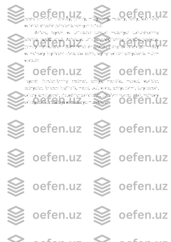 barcha   tomonlari   -   iqtisodiy,   ijtimoiy,   milliy,   ilmiy,   madaniy,   harbiy,   kasb-hunar
va ishlab chiqarish jabhalarida namoyon bo’ladi.
An’ana,   bayram   va   urf-odatlar   turmush   madaniyati   tushunchasining
tarkibida   harakat   qiladi.   An’ana   va   urf-odatlar   kishilarning   o’zaro   va   jamiyatga
ijtimoiy munosabatlarini takror ishlab chiqarishda, oldingi avlod erishgan moddiy
va   ma’naviy   boyliklarni   o’zida   aks   ettirib,   keyingi   avlodni   tarbiyalashda   muhim
vositadir.
Tayanch   iboralar:fanning   predmeti,   tarbiya,   metodika,   maqsad,   vazifalar,
qadriyatlar,   fanlararo   bog’liqlik,   metod,   usul,   vosita,   tarbiya   tizimi,   dunyoqarash,
axloqiy kamol topish, o’quvchilar tashkilotlari, o’z-o’zini nazorat qilish, ma’naviy
axloqiy fazilatlar, tarbiya va madaniyat muassasalari. 