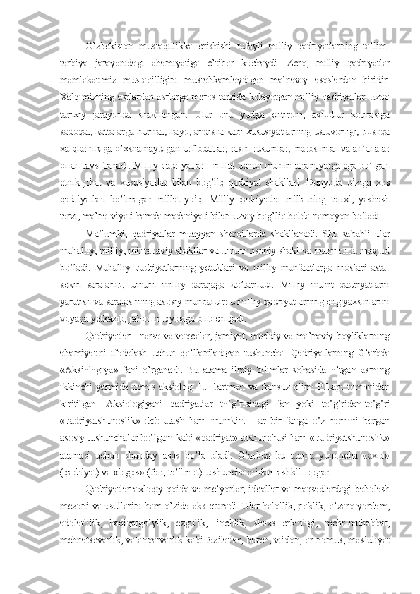 O’zbekiston   mustaqillikka   erishishi   tufayli   milliy   qadriyatlarning   ta’lim-
tarbiya   jarayonidagi   ahamiyatiga   e’tibor   kuchaydi.   Zero,   milliy   qadriyatlar
mamlakatimiz   mustaqilligini   mustahkamlaydigan   ma’naviy   asoslardan   biridir.
Xalqimizning asrlardan-asrlarga meros tarzida kelayotgan milliy qadriyatlari uzoq
tarixiy   jarayonda   shakllangan.   Ular   ona   yurtga   ehtirom,   avlodlar   xotirasiga
sadoqat, kattalarga hurmat, hayo, andisha kabi xususiyatlarning ustuvorligi, boshqa
xalqlarnikiga o’xshamaydigan urf-odatlar, rasm-rusumlar, marosimlar va an’analar
bilan tavsiflanadi. Milliy qadriyatlar - millat uchun muhim ahamiyatga ega bo’lgan
etnik   jihat   va   xususiyatlar   bilan   bog’liq   qadriyat   shakllari.   Dunyoda   o’ziga   xos
qadriyatlari   bo’lmagan   millat   yo’q.   Milliy   qadriyatlar   millatning   tarixi,   yashash
tarzi, ma’na-viyati hamda madaniyati bilan uzviy bog’liq holda namoyon bo’ladi.
Ma’lumki,   qadriyatlar   muayyan   sharoitlarda   shakllanadi.   Shu   sababli   ular
mahalliy, milliy, mintaqaviy shakllar va umuminsoniy shakl va mazmunda mavjud
bo’ladi.   Mahalliy   qadriyatlarning   yetuklari   va   milliy   manfaatlarga   moslari   asta-
sekin   saralanib,   umum   milliy   darajaga   ko’tariladi.   Milliy   muhit   qadriyatlarni
yaratish va saralashning asosiy manbaidir: u milliy qadriyatlarning eng yaxshilarini
voyaga yetkazib, jahon miqyosiga olib chiqadi.
Qadriyatlar - narsa va voqealar, jamiyat, moddiy va ma’naviy boyliklarning
ahamiyatini   ifodalash   uchun   qo’llaniladigan   tushuncha.   Qadriyatlarning   G’arbda
«Aksiologiya»   fani   o’rganadi.   Bu   atama   ilmiy   bilimlar   sohasida   o’tgan   asrning
ikkinchi  yarmida nemis  aksiologi  E. Gartman va fransuz  olimi  P.Lapi  tomonidan
kiritilgan.   Aksiologiyani   qadriyatlar   to’g’risidagi   fan   yoki   to’g’ridan-to’g’ri
«qadriyatshunoslik»   deb   atash   ham   mumkin.   Har   bir   fanga   o’z   nomini   bergan
asosiy tushunchalar bo’lgani kabi «qadriyat» tushunchasi ham «qadriyatshunoslik»
atamasi   uchun   shunday   asos   bo’la   oladi.   G’arbda   bu   atama   yunoncha   «axio»
(qadriyat) va «logos» (fan, ta’limot) tushunchalaridan tashkil topgan.
Qadriyatlar axloqiy qoida va me’yorlar, ideallar va maqsadlardagi baholash
mezoni va usullarini ham o’zida aks ettiradi. Ular halollik, poklik, o’zaro yordam,
adolatlilik,   haqiqatgo’ylik,   ezgulik,   tinchlik,   shaxs   erkinligi,   mehr-muhabbat,
mehnatsevarlik, vatanparvarlik kabi fazilatlar, burch, vijdon, or-nomus, mas’uliyat 