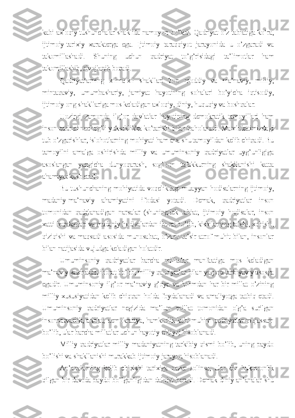 kabi axloqiy tushunchalar shaklida namoyon bo’ladi. Qadriyat o’z tabiatiga ko’ra,
ijtimoiy-tarixiy   xarakterga   ega.   Ijtimoiy   taraqqiyot   jarayonida   u   o’zgaradi   va
takomillashadi.   Shuning   uchun   qadriyat   to’g’risidagi   ta’limotlar   ham
takomillashib, rivojlanib boradi.
Qadriyatlarning   xilma-xil   shakllari   bor:   moddiy   va   ma’naviy,   milliy,
mintaqaviy,   umumbashariy,   jamiyat   hayotining   sohalari   bo’yicha   iqtisodiy,
ijtimoiy ong shakllariga mos keladigan axloqiy, diniy, huquqiy va boshqalar.
Hozirgi   zamonda   ilg’or   davlatlar   hayotining   demokratik   tamoyillari   ham
inson qadrini nechog’li yuksaklikka ko’tarishi bilan baholanadi. Mamlakatimizdagi
tub o’zgarishlar, islohotlarning mohiyati ham ana shu tamoyildan kelib chiqadi. Bu
tamoyilni   amalga   oshirishda   milliy   va   umuminsoniy   qadriyatlar   uyg’unligiga
asoslangan   yangicha   dunyoqarash,   sog’lom   tafakkurning   shakllanishi   katta
ahamiyat kasb etadi.
Bu tushunchaning mohiyatida voqelikdagi  muayyan hodisalarning ijtimoiy,
madaniy-ma’naviy   ahamiyatini   ifodasi   yotadi.   Demak,   qadriyatlar   inson
tomonidan   qadrlanadigan   narsalar   (shuningdek   tabiat,   ijtimoiy   hodisalar,   inson
xatti-harakatlari va madaniy hodisalardan iborat bo’lib, kishilarning talabi, xohishi,
qiziqishi   va   maqsadi   asosida   munosabat,   o’zaro   ta’sir   atrof-muhit   bilan,   insonlar
bilan natijasida vujudga keladigan holatdir.
Umuminsoniy   qadriyatlar   barcha   millatlar   manfaatiga   mos   keladigan
ma’naviy xazinadan iborat bo’lib, milliy qadriyatlar bilan yagona tarbiyaviy asosga
egadir.   Umuminsoniy   ilg’or   ma’naviy   g’oya   va   bilimdan   har   bir   millat   o’zining
milliy   xususiyatidan   kelib   chiqqan   holda   foydalanadi   va   amaliyotga   tatbiq   etadi.
Umuminsoniy   qadriyatlar   negizida   ma’lum   millat   tomonidan   olg’a   surilgan
insonparvarlik, adolat, demokratiya, hamkorlik kabi  muhim  qadriyatlar  mujassam
bo’lib, ular barcha millatlar uchun hayotiy ehtiyoj hisoblanadi.
Milliy   qadriyatlar   milliy   madaniyatning   tarkibiy   qismi   bo’lib,   uning   paydo
bo’lishi va shakllanishi murakkab ijtimoiy jarayon hisoblanadi.
An’analarning   kelib   chiqishi   tarixiga   nazar   solinsa,   ular   din   hukmronlik
qilgan bir davrda paydo bo’lganligidan dalolat beradi. Demak diniy an’analar shu 