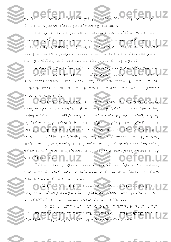 asarlar   orqali   yetkazadi.   Axloqiy   qadriyatlar   o’quvchining   ongi   va   faoliyatini
faollashtiradi, ish va so’z birligini ta’minlashga olib keladi.
Bunday   qadriyatlar   jumlasiga:   insonparvarlik,   ma’rifatparvarlik,   mehr-
muhabbat,   poklik,   kattalarga,   ota-onaga   hurmat,   muhabbat,   xushmuomalalik,
do’stlik,   saxiylik,   saxovat,   bolajonlik,   shirin   so’zlik   va   boshqalar   kiradi.   Mazkur
qadriyatlar   negizida   jamiyatda,   oilada,   ta’lim   muassasalarida   o’quvchini   yuksak
insoniy fazilatlarga ongli ravishda amal qilishga undash g’oyasi yotadi.
Estetik   qadriyat   san’at,   adabiyot   va   xalqning   badiiy-estetik   faoliyati   bilan
bog’liq   bo’lib,   ularning   mazmunini   o’quvchida   nafosatni,   estetik   hissiyotni
shakllantirishni tashkil etadi. Estetik qadriyat tabiati va mohiyatiga ko’ra, ijtimoiy-
g’oyaviy   aqliy   nafosat   va   badiiy   tarzda   o’quvchi   ongi   va   faoliyatining
shakllanishiga ta’sir etadi.
Har   qanday   insoniy   fazilat   sub’ektning   obyekt   bilan   hamda   shaxs   va
jamiyatning   munosabati   mahsuli   sifatida   maydonga   keladi.   O’quvchi   ham   badiiy
qadriyat   bilan   aloqa   qilish   jarayonida   undan   ma’naviy   ozuqa   oladi,   hayotiy
tajribasida   badiiy   qadriyatlarda   olg’a   surilgan   g’oyalarga   amal   qiladi.   Estetik
qadriyatlarning   mezoni   olijanoblik,   tashqi   va   ichki   go’zallik,   muloyimlikdan
iborat.   O’quvchida   estetik-badiiy   madaniyatni   shakllantirishda   badiiy,   musiqa,
san’at   asarlari,   xalq   amaliy   san’ati,   me’morchilik,   turli   xarakterdagi   bayramlar,
an’analar, urf-odatlar, xalq o’yinlari, teatr, kino, radio, oynai jahon, matbuot asosiy
vosita hisoblanadi.
Ta’lim-tarbiya   jarayonida   bunday   vositalardan   foydalanish,   ularning
mazmunini   idrok   etish,   tasavvur   va   tafakkur   qilish   natijasida   o’quvchining   shaxs
sifatida shakllanishiga yordam beradi.
Boshlang’ich   ta’limning   maktabdan   va   sinfdan   tashqari   tarbiyaviy   ishlar
jarayonida   ma’naviy   qadriyatlardan   foydalanib,   o’quvchilarining   barkamol   inson
qilib shakllantirish muhim pedagogik vazifalardan hisoblanadi.
1.  Sharq   xalqlarining   uzoq   tarixga   ega   ta’lim-tarbiya   g’oyalari,   qonun-
qoida   va   tamoyillarining   mohiyatini   anglab   yetishda,   ularning   bugungi   davrdagi
ahamiyatini ilmiy, tarixiy asoslashda tayanch manba bo’lib xizmat qiladi. 