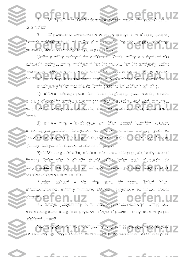 2.  Milliy ta’lim maskanlarida tarbiya tizimini mazmunini yaratish uchun
asos bo’ladi.
3.  O’quvchilarda umuminsoniy va milliy qadriyatlarga e’tiqod, qiziqish,
ishonch   tarbiyalanadi,   ularni   milliy   g’urur   asosida   o’rganish,   kelgusi   avlodlarga
yetkazish, sevish va asrashga ehtiyoj paydo bo’ladi.
Qadimiy   milliy   qadriyatlarimiz   tiklanadi.   Chunki   milliy   xususiyatlarni   aks
ettiruvchi   qadriyatlarning   mohiyatini   har   bir   mavzu,   har   bir   tarbiyaviy   tadbir
mazmuniga   bevosita   yoki   bilvosita   singdirilishi   asosida   azaldan   tarbiya   vositasi
bo’lib kelgan qadriyatlarni mazmunan boyib, mustahkamlanib borishiga erishiladi.
«Tarbiyaviy ishlar metodikasi» fanning boshqa fanlar bilan bog’liqligi.
1)   «TIM»   «Pedagogika»   fani   bilan   bog’liqligi   juda   kuchli,   chunki
«Pedagogika»ta’lim   tarbiya jarayoning mohiyati,  maqsad  va  vazifalari,  qonuniyat
va   prinsiplari   asosiy   uslub   va   vosita,   shakl   va   uyushmalari   haqida   tushuncha
beradi.
2)   «TIM»   ning   «Psixologiya»   fani   bilan   aloqasi   kuchlidir   xususan,
«Psixologiya»   bolalarni   tarbiyalash   va   o’qitish   ishlarida   ularning   yosh   va
individual xususiyatlarini hisobga olish, bolalarni rivojlantirish, ularning o’quv va
ijtimoiy faoliyatini boshqarish asoslarini o’rganadi.
3)«TIM»   ning   «Falsafa»,   «Etika»,   «Estetika»   «Huquq»,   «Iqtisodiyot»   kabi
ijtimoiy   fanlar   bilan   bog’liqdir,   chunki   ushbu   fanlar   orqali   o’qituvchi   o’z
dunyoqarashini   kengaytiradi   va   bo’lajak   o’quvchi-yoshlarda   dunyoqarashni
shakllantirishga yordam beradilar.
Bundan   tashqari   «TIM»   ning   yana   bir   necha   fanlari   bilan:
«Tabiatshunoslik»,   «Tibbiy   bilimlar»,   «Maktab   gigiyenasi»   va   hokazo   o’zaro
aloqadadir.
Bu   tarbiya   jarayonining   ko’p   qirraliligi,   murakkablikligi,   uning   usul
vositasining xilma xilligi tasdiqlaydi va bo’lajak o’qituvchi- tarbiyachilarga yuqori
talablarni qo’yadi.
Hozirgi   paytda   fan   va   madaniyatning   eng   so'nggi   yutuqlari   asosida   yosh
avlodni   hayotga   tayyorlashning   samarali   shakl   va   uslublarini   izlash   nihoyatda 