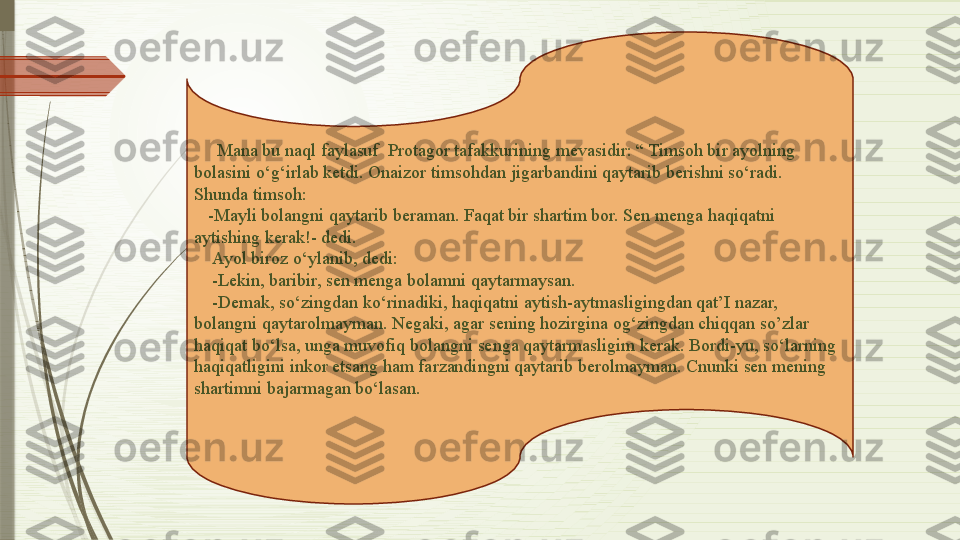       Mana bu naql faylasuf  Protagor tafakkurining mevasidir: “ Timsoh bir ayolning 
bolasini o‘g‘irlab ketdi. Onaizor timsohdan jigarbandini qaytarib berishni so‘radi. 
Shunda timsoh:
    -Mayli bolangni qaytarib beraman. Faqat bir shartim bor. Sen menga haqiqatni 
aytishing kerak!- dedi.
     Ayol biroz o‘ylanib, dedi: 
     -Lekin, baribir, sen menga bolamni qaytarmaysan.
     -Demak, so‘zingdan ko‘rinadiki, haqiqatni aytish-aytmasligingdan qat’I nazar, 
bolangni qaytarolmayman. Negaki, agar sening hozirgina og‘zingdan chiqqan so’zlar 
haqiqat bo‘lsa, unga muvofiq bolangni senga qaytarmasligim kerak. Bordi-yu, so‘larning 
haqiqatligini inkor etsang ham farzandingni qaytarib berolmayman. Cnunki sen mening 
shartimni bajarmagan bo‘lasan.              