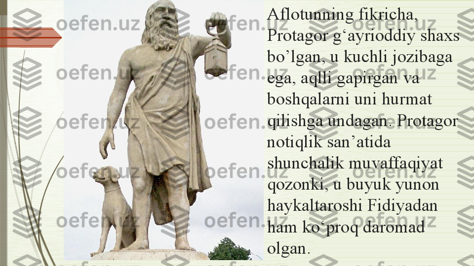 Aflotunning fikricha, 
Protagor g‘ayrioddiy shaxs 
bo’lgan, u kuchli jozibaga 
ega, aqlli gapirgan va 
boshqalarni uni hurmat 
qilishga undagan. Protagor 
notiqlik san’atida 
shunchalik muvaffaqiyat 
qozonki, u buyuk yunon 
haykaltaroshi Fidiyadan 
ham ko‘proq daromad 
olgan.               