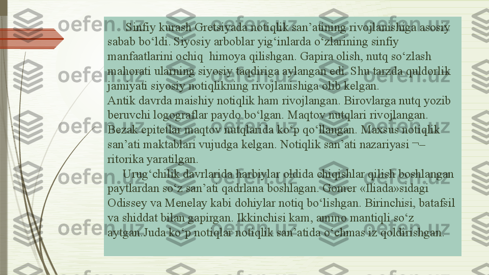        Sinfiy kurash Gretsiyada notiqlik san’atining rivojlanishiga asosiy 
sabab bo‘ldi. Siyosiy arboblar yig‘inlarda o‘zlarining sinfiy 
manfaatlarini ochiq  himoya qilishgan. Gapira olish, nutq so‘zlash 
mahorati ularning siyosiy taqdiriga aylangan edi. Shu tarzda quldorlik 
jamiyati siyosiy notiqlikning rivojlanishiga olib kelgan. 
Antik davrda maishiy notiqlik ham rivojlangan. Birovlarga nutq yozib 
beruvchi logograflar paydo bo‘lgan. Maqtov nutqlari rivojlangan. 
Bezak epitetlar maqtov nutqlarida ko‘p qo‘llangan. Maxsus notiqlik 
san’ati maktablari vujudga kelgan. Notiqlik san’ati nazariyasi ¬– 
ritorika yaratilgan.
     Urug‘chilik davrlarida harbiylar oldida chiqishlar qilish boshlangan 
paytlardan so‘z san’ati qadrlana boshlagan. Gomer «Iliada»sidagi 
Odissey va Menelay kabi dohiylar notiq bo‘lishgan. Birinchisi, batafsil 
va shiddat bilan gapirgan. Ikkinchisi kam, ammo mantiqli so‘z 
aytgan.Juda ko‘p notiqlar notiqlik san’atida o‘chmas iz qoldirishgan.              